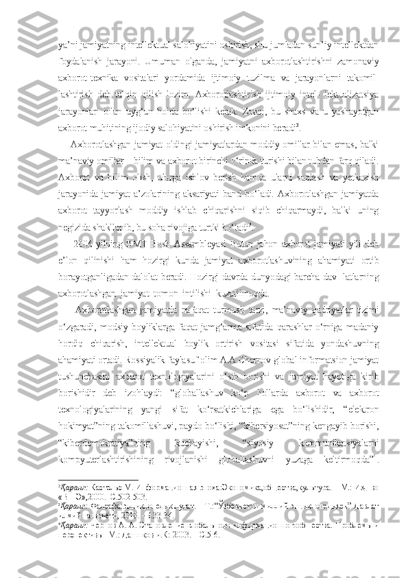 ya’ni jamiyatning intellektual salohiyatini oshirish, shu jumladan sun’iy intellektdan
foydalanish   jarayoni.   Umuman   olganda,   jamiyatni   axborotlashtirishni   zamonaviy
axborot-texnika   vositalari   yordamida   ijtimoiy   tuzilma   va   jarayonlarni   takomil-
lashtirish   deb   talqin   qilish   lozim.   Axborotlashtirish   ijtimoiy   intel-   lektualizatsiya
jarayonlari   bilan   uyg‘un   holda   bo‘lishi   kerak.   Zotan,   bu   shaxs   va   u   yashayotgan
axborot muhitining ijodiy salohiyatini oshirish imkonini beradi 2
.
       Axborotlashgan jamiyat oldingi jamiyatlardan moddiy omillar bilan emas, balki
ma’naviy omillar – bilim va axborot birinchi o‘rinda turishi bilan tubdan farq qiladi.
Axborot   va   bilim   olish,   ularga   ishlov   berish   hamda   ularni   saqlash   va   yetkazish
jarayonida   jamiyat   a’zolarining   aksariyati   band   bo‘ladi.   Axborotlashgan   jamiyatda
axborot   tayyorlash   moddiy   ishlab   chiqarishni   siqib   chiqarmaydi,   balki   uning
negizida shakllanib, bu soha rivojiga turtki bo‘ladi 3
.
        2006   yilning   BMT   Bosh   Assambleyasi   Butun   jahon   axborot   jamiyati   yili   deb
e’lon   qilinishi   ham   hozirgi   kunda   jamiyat   axborotlashuvining   ahamiyati   ortib
borayotganligadan dalolat beradi. Hozirgi davrda dunyodagi barcha dav- latlarning
axborotlashgan  jamiyat  tomon  intilishi  kuzatilmoqda.
        Axborotlashgan   jamiyatda   nafaqat   turmush   tarzi,   ma’naviy   qadriyatlar   tizimi
o‘zgaradi,   modsiy   boyliklarga   faqat   jamg‘arma   sifatida   qarashlar   o‘rniga   madaniy
hordiq   chiqarish,   intellektual   boylik   ortirish   vositasi   sifatida   yondashuvning
ahamiyati ortadi. Rossiyalik faylasuf olim A.A.Chernov global informatsion jamiyat
tushunchasini   axborot   texnologiyalarini   o‘sib   borishi   va   jamiyat   hayotiga   kirib
borishidir   deb   izohlaydi:   “globallashuv   ko‘p   hollarda   axborot   va   axborot
texnologiyalarining   yangi   sifat   ko‘rsatkichlariga   ega   bo‘lishidir,   “elektron
hokimyat”ning takomillashuvi, paydo bo‘lishi, “kibersiyosat”ning kengayib borishi,
“kiberdemokratiya”ning   kuchayishi,   “siyosiy   kommunikatsiyalarni
kompyuterlashtirishining   rivojlanishi   globallashuvni   yuzaga   keltirmoqda” 4
.
2
Қаранг:  Кастельс М. Информационная эпоха:Экономика,общества,культура. – М.: Изд-во
«ВШЭ»,2000.–С.502-503.
3
Қаранг:  Фалсафа:энциклопедик луғат. – Т.:“Ўзбекистон миллий энциклопедияси” Давлат
илмий нашриёти, 2010. –Б.33-34.
4
Қаранг:  Чернов А. А. Становление глобального инфор мационногообшества. Проблемы и
перспективы -М.: Дашнков и.К: 2003. – С.5-6. 