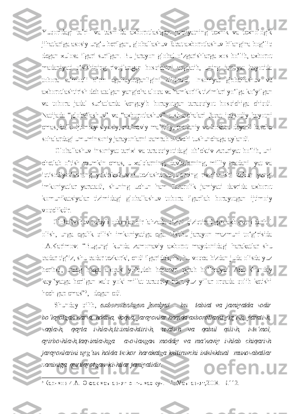 Yuqoridagi   ta’rif   va   tasnifda   axborotlashgan   jamiyatning   texnik   va   texnologik
jihatlariga asosiy urg‘u berilgan, globallashuv faqat axborotlashuv bilangina bog‘liq
degan   xulosa   ilgari   surilgan.   Bu   jarayon   global   o‘zgarishlarga   xos   bo‘lib,   axborot
madaniyati   o‘sishining   rivojlangan   bosqichini   anglatib,   uning   jamiyat   hayotida
tobora   salmoqli   o‘rin   egallayotganligini   bildiradi.   Insoniyat   globallashuv   va
axborotlashtirish deb atalgan yangicha aloqa va hamkorlik tizimlari yo‘lga ko‘yilgan
va   tobora   jadal   sur’atlarda   kengayib   borayotgan   taraqqiyot   bosqichiga   chiqdi.
Natijada   “globallashuv”   va   “axborotlashuv”   tushunchalari   faqat   iqtisodiy   hayotni
emas, balki ijtimoiy-siyosiy, ma’naviy-ma’rifiy, madaniy va boshqa deyarli barcha
sohalardagi umuminsoniy jarayonlarni qamrab oluvchi tushunchaga aylandi.     
          Globallashuv   insoniyat   tarixi   va   taraqqiyotidagi   ob’ektiv   zaruriyat   bo‘lib,   uni
chetlab   o‘tish   mumkin   emas,   u   xalqlarning,   davlatlarning,   milliy   madani-   yat   va
iqtisodiyotlarining   yakinlashuvini   tezlashtiradi,ularning   rivojlanishi   uchun   yangi
imkoniyatlar   yaratadi,   shuning   uchun   ham   fuqarolik   jamiyati   davrida   axborot
komunikatsiyalar   tizimidagi   globallashuv   tobora   ilgarilab   borayotgan   ijtimoiy
voqelikdir.
         Globallashuv tufayli odamlar bir lahzada o‘zini qiziqtiradigan axborotni darhol
olish,   unga   egalik   qilish   imkoniyatiga   ega.   Ushbu   jarayon   mazmuni   to‘g‘risida
I.A.Karimov:   “Bugungi   kunda   zamonaviy   axborot   maydonidagi   harakatlar   shu
qadar tig‘iz, shu qadar tezkorki, endi ilgaridek, ha, bu voqea bizdan juda olisda yuz
beribdi,   uning   bizga   aloqasi   yo‘q,deb   beparvo   qarab   bo‘lmaydi.   Ana   shunday
kayfiyatga   berilgan   xalq   yoki   millat   taraqqiyotdan   yuz   yillar   orqada   qolib   ketishi
hech gap emas” 5
,– degan edi.
      Shunday   qilib,   axborotlashgan   jamiyat   –   bu     tabiat   va   jamiyatda   sodir
bo‘layotgan narsa, hodisa, voqea, jarayonlar haqida axborotlarni yig‘ish, yaratish,
saqlash,   qayta   ishlash,tizimlashtirish,   uzatish   va   qabul   qilish,   iste’mol,
ayirboshlash,taqsimlashga     asoslangan   moddiy   va   ma’naviy   ishlab   chiqarish
jarayonlarini  uyg‘un holda tezkor  harakatga keltiruvchi  intelektual    munosabatlar
zaminiga  qurilayotgan  kishilar jamiyatidir.
5
 Каримов И.А. Юксак маънавият–енгилмас куч.– Т.: Маънавият,2008.– Б.112. 