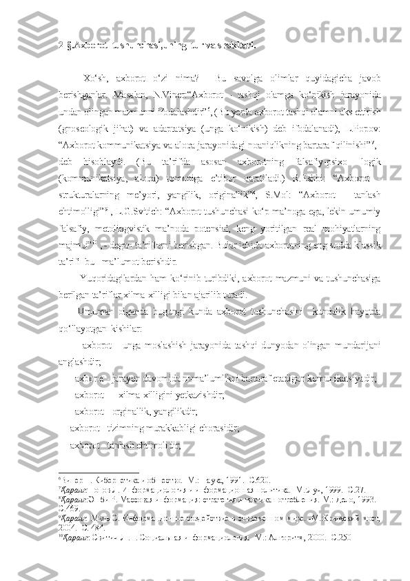 2-§.Axborot  tushunchasi,uning  tur va shakllari.
Xo‘sh,   axborot   o‘zi   nima?     Bu   savolga   olimlar   quyidagicha   javob
berishganlar.   Masalan,   N.Viner:“Axborot   -   tashqi   olamga   ko‘nikish   jarayonida
undan olingan mazmunni ifodalashdir” 6
, (Bu yerda axborot tashqi olamni aks ettirish
(gnoseologik   jihat)   va   adaptatsiya   (unga   ko‘nikish)   deb   ifodalanadi),   L.Popov:
“Axborot kommunikatsiya va aloqa jarayonidagi noaniqlikning bartaraf qilinishi” 7
,–
deb   hisoblaydi.   (Bu   ta’rifda   asosan   axborotning   falsafiy-psixo-   logik
(kommunikatsiya,   aloqa)   tomoniga   e’tibor   qaratiladi.)   R.Eshbi:   “Axborot   -
strukturalarning   me’yori,   yangilik,   originallik” 8
,   S.Mol:   “Axborot   -   tanlash
ehtimolligi” 9
  , L.G.Svitich: “Axborot tushunchasi ko‘p ma’noga ega, lekin umumiy
falsafiy,   metolingvistik   ma’noda   potensial,   keng   yoritilgan   real   mohiyatlarning
majmui” 10
 ,– degan ta’riflarni berishgan. Bular ichida axborotning eng sodda klassik
ta’rifi  bu - ma’lumot berishdir.
            Yuqoridagilardan   ham   ko‘rinib   turibdiki,   axborot   mazmuni   va   tushunchasiga
berilgan ta’riflar xilma-xilligi bilan ajarilib turadi.   
        Umuman   olganda   bugungi   kunda   axborot   tushunchasini     kundalik   hayotda
qo‘llayotgan  kishilar:
        –   axborot   -   unga   moslashish   jarayonida   tashqi   dunyodan   olingan   mundarijani
anglashdir;
    – axborot - jarayon davomida noma’lumlikni bartaraf etadigan komunikatsiyadir;
   –  axborot — xilma-xilligini yetkazishdir;
   –  axborot - orginallik, yangilikdir; 
   –axborot - tizimning murakkabligi chorasidir;
   –axborot - tanlash ehtimolidir;
6
Винер Н. Кибернетика и обшество. -М.: Наука, 1991. -С.620.
7
Қаранг: Попов Л. Информациология и информационная политика. -М.:Луч, 1999. -С.27.
8
Қаранг: Эшби Р. Массовая информация: стратегия и тактика потребления.-М.: Дело, 1993. -
С.469.
9
Қаранг :   Моль С. Информационное воздействие в современном мире. -М.:Крымский мост,
2004. -С. 484.
10
Қаранг :  Свитич Л .П. Социальная информациология. -М.: Алгоритм, 2000. -С.250 