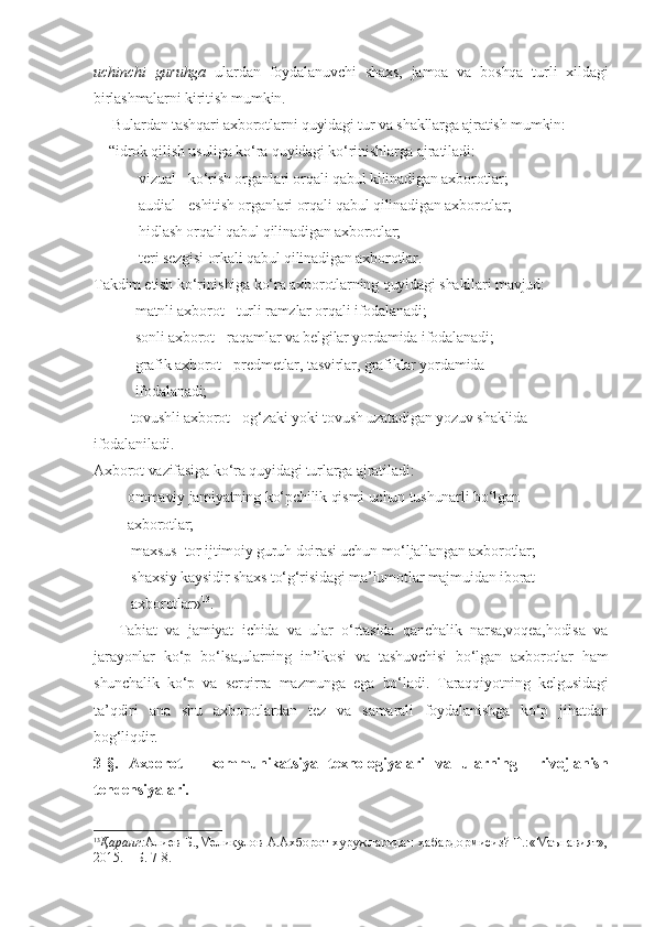 uchinchi   guruhga   ulardan   foydalanuvchi   shaxs,   jamoa   va   boshqa   turli   xildagi
birlashmalarni kiritish mumkin.
     Bulardan tashqari axborotlarni quyidagi tur va shakllarga ajratish mumkin:
    “idrok qilish usuliga ko‘ra quyidagi ko‘rinishlarga ajratiladi: 
         – vizual - ko‘rish organlari orqali qabul kilinadigan axborotlar;
         – audial - eshitish organlari orqali qabul qilinadigan axborotlar;
         – hidlash orqali qabul qilinadigan axborotlar;
        –  teri sezgisi orkali qabul qilinadigan axborotlar.
Takdim etish ko‘rinishiga ko‘ra axborotlarning quyidagi shakllari mavjud:
        –  matnli axborot - turli ramzlar orqali ifodalanadi;
        –  sonli axborot - raqamlar va belgilar yordamida ifodalanadi;
        –  grafik axborot - predmetlar, tasvirlar, grafiklar yordamida 
           ifodalanadi;
       – tovushli axborot - og‘zaki yoki tovush uzatadigan yozuv shaklida 
ifodalaniladi.
Axborot vazifasiga ko‘ra quyidagi turlarga ajratiladi:
      – ommaviy jamiyatning ko‘pchilik qismi uchun tushunarli bo‘lgan 
         axborotlar;
      –  maxsus  tor ijtimoiy guruh doirasi uchun mo‘ljallangan axborotlar;
      –  shaxsiy kaysidir shaxs to‘g‘risidagi ma’lumotlar majmuidan iborat 
          axborotlar» 13
.
      Tabiat   va   jamiyat   ichida   va   ular   o‘rtasida   qanchalik   narsa,voqea,hodisa   va
jarayonlar   ko‘p   bo‘lsa,ularning   in’ikosi   va   tashuvchisi   bo‘lgan   axborotlar   ham
shunchalik   ko‘p   va   serqirra   mazmunga   ega   bo‘ladi.   Taraqqiyotning   kelgusidagi
ta’qdiri   ana   shu   axborotlardan   tez   va   samarali   foydalanishga   ko‘p   jihatdan
bog‘liqdir.
3-§.   Axborot   -   kommunikatsiya   texnologiyalari   va   ularning     rivojlanish
tendensiyalari.
13
Қаранг: Алиев  Б.,Мелиқулов А.Ахборот хуружларидан хабардормисиз?  Т.:«Маънавият»,
2015. – Б. 7-8. 