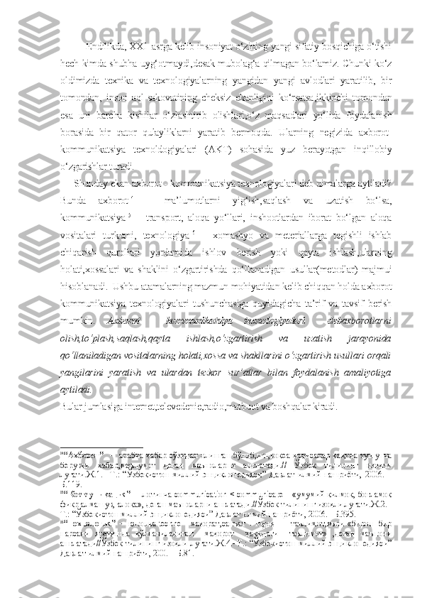 E ndilikda, XXI  asrga kelib insoniyat o‘zining yangi sifatiy bosqichiga o‘tishi
hech kimda shubha uyg‘otmaydi,desak mubolag‘a qilmagan bo‘lamiz. Chunki ko‘z
oldimizda   texnika   va   texnologiyalarning   yangidan   yangi   avlodlari   yaratilib,   bir
tomondan,   inson   aql-sakovatining   cheksiz   ekanligini   ko‘rsatsa,ikkinchi   tomondan
esa   uni   barcha   kishilar   o‘zlashtirib   olishlari,o‘z   maqsadlari   yo‘lida   foydalanish
borasida   bir   qator   qulayliklarni   yaratib   bermoqda.   Ularning   negizida   axborot-
kommunikatsiya   texnoldogiyalari   (AKT)   sohasida   yuz   berayotgan   inqillobiy
o‘zgarishlar turadi.
     Shunday ekan axborot - kommunikatsiya texnologiyalari deb nimalarga aytiladi?
Bunda   axborot 14
  –   ma’lumotlarni   yig‘ish,saqlash   va   uzatish   bo‘lsa,
kommunikatsiya 15
  –   transport,   aloqa   yo‘llari,   inshootlardan   iborat   bo‘lgan   aloqa
vositalari   turkumi,   texnologiya 16
  –   xomashyo   va   meteriallarga   tegishli   ishlab
chiqarish   qurollari   yordamida   ishlov   berish   yoki   qayta   ishlash,ularning
holati,xossalari   va   shaklini   o‘zgartirishda   qo‘llanadigan   usullar(metodlar)   majmui
hisoblanadi.  Ushbu atamalarning mazmun mohiyatidan kelib chiqqan holda axborot
kommunikatsiya   texnologiyalari   tushunchasiga   quyidagicha   ta’rif   va   tavsif   berish
mumkin.   Axborot   -   kommunikatsiya   texnologiyalari     deb axborotlarni
olish,to‘plash,saqlash,qayta   ishlash,o‘zgartirish   va   uzatish   jarayonida
qo‘llaniladigan vositalarning holati,xossa va shakllarini o‘zgartirish usullari orqali
yangilarini   yaratish   va   ulardan   tezkor   sur’atlar   bilan   foydalanish   amaliyotiga
aytiladi.
Bular jumlasiga internet,televedenie,radio,matbuot va boshqalar kiradi.
14
“Ахборот”    –   арабча хабар сўзидан олинган бўлиб,иш,воқеа-ҳодисалар ҳақида тушунча
берувчи   хабар,маълумот   деган   маъноларни   англатади.//   Ўзбек   тилининг   изоҳли
луғати.Ж.1.–   Т.:   “Ўзбекистон   миллий   энциклопедияси”   Давлат   илмий   нашриёти,   2006.   –
Б.119.
15
“Коммуникация”  –  лотинча communication < communicare – «умумий қилмоқ, боғламоқ
фикр алмашув, алоқа», деган маъноларни англатади.//Ўзбек тилининг изоҳли луғати.Ж.2.–
Т.: “Ўзбекистон миллий энциклопедияси” Давлат илмий нашриёти, 2006. –Б.395.
16
“ Технология”  –  юнонча techne – маҳорат,санъат + logos    – таълимот,яъни «бирон  бир
нарсани   яратишда   қўлланиладиган     маҳорот     ҳақидаги     таълимот»   ,деган   маънони
англатади//Ўзбек тилининг изоҳли луғати.Ж.4.–Т.: “Ўзбекистон миллий энциклопедияси”
Давлат илмий нашриёти, 200. – Б.81. 