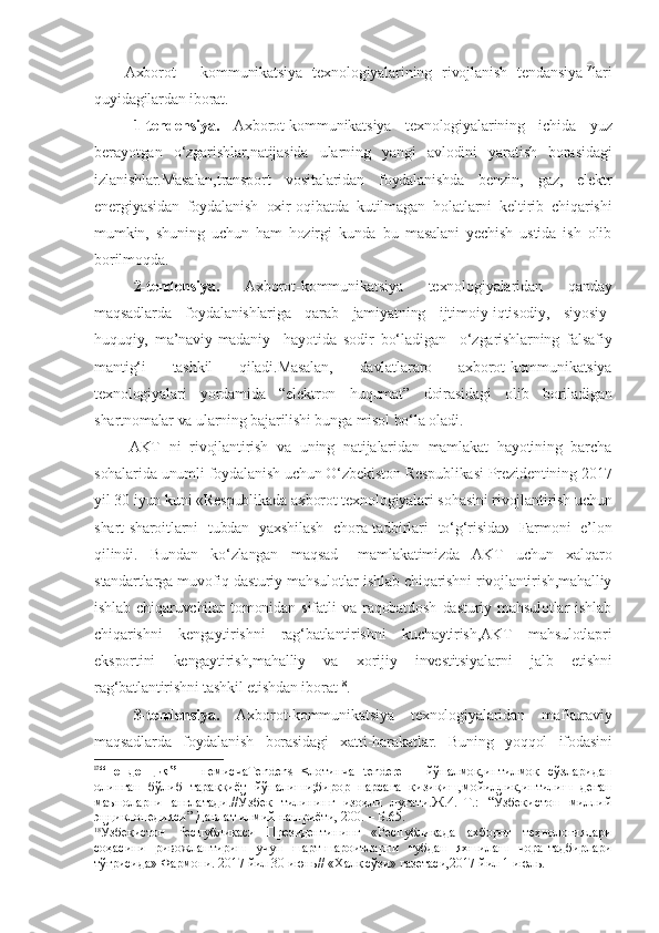       Axborot   -   kommunikatsiya   texnologiyalarining   rivojlanish   tendansiya 17
lari
quyidagilardan iborat.
1-tendensiya.   Axborot-kommunikatsiya   texnologiyalarining   ichida   yuz
berayotgan   o‘zgarishlar,natijasida   ularning   yangi   avlodini   yaratish   borasidagi
izlanishlar.Masalan,transport   vositalaridan   foydalanishda   benzin,   gaz,   elektr
energiyasidan   foydalanish   oxir-oqibatda   kutilmagan   holatlarni   keltirib   chiqarishi
mumkin,   shuning   uchun   ham   hozirgi   kunda   bu   masalani   yechish   ustida   ish   olib
borilmoqda.
2-tendensiya.   Axborot-kommunikatsiya   texnologiyalaridan   qanday
maqsadlarda   foydalanishlariga   qarab   jamiyatning   ijtimoiy-iqtisodiy,   siyosiy-
huquqiy,   ma’naviy-madaniy     hayotida   sodir   bo‘ladigan     o‘zgarishlarning   falsafiy
mantig‘i   tashkil   qiladi.Masalan,   davlatlararo   axborot-kommunikatsiya
texnologiyalari   yordamida   “elektron   huqumat”   doirasidagi   olib   boriladigan
shartnomalar va ularning bajarilishi bunga misol bo‘la oladi.
        AKT   ni   rivojlantirish   va   uning   natijalaridan   mamlakat   hayotining   barcha
sohalarida unumli foydalanish uchun O‘zbekiston Respublikasi Prezidentining 2017
yil 30 iyun kuni «Respublikada axborot texnologiyalari sohasini rivojlantirish uchun
shart-sharoitlarni   tubdan   yaxshilash   chora-tadbirlari   to‘g‘risida»   Farmoni   e’lon
qilindi.   Bundan   ko‘zlangan   maqsad   –mamlakatimizda   AKT   uchun   xalqaro
standartlarga muvofiq dasturiy mahsulotlar ishlab chiqarishni rivojlantirish,mahalliy
ishlab   chiqaruvchilar   tomonidan   sifatli   va   raqobatdosh   dasturiy   mahsulotlar   ishlab
chiqarishni   kengaytirishni   rag‘batlantirishni   kuchaytirish,AKT   mahsulotlapri
eksportini   kengaytirish,mahalliy   va   xorijiy   investitsiyalarni   jalb   etishni
rag‘batlantirishni tashkil etishdan iborat 18
.
3-tendensiya.   Axborot-kommunikatsiya   texnologiyalaridan   mafkuraviy
maqsadlarda   foydalanish   borasidagi   xatti-harakatlar.   Buning   yoqqol   ifodasini
17
“Тенденция”   –   немисчаTendens   <лотинча   tendere   –   йўналмоқ,интилмоқ   сўзларидан
олинган   бўлиб   тараққиёт   йўналиши;бирор   нарсага   қизиқиш,мойиллик,интилиш   деган
маъноларни   англатади.//Ўзбек   тилининг   изоҳли   луғати.Ж.4.–Т.:   “Ўзбекистон   миллий
энциклопедияси” Давлат илмий нашриёти, 200. – Б.65.
18
Ўзбекистон   Республикаси   Президентининг   «Республикада   ахборот   технологиялари
соҳасини   ривожлантириш   учун   шарт-шароитларни   тубдан   яхшилаш   чора-тадбирлари
тўғрисида» Фармони. 2017 йил 30 июнь// «Халқ сўзи» газетаси,2017 йил 1 июль. 