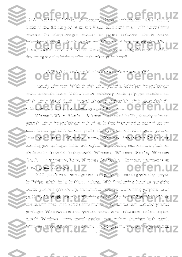 IDEA,   NetBeans,   Eclipse,   Qt   Creator,   Geany,   Embarcadero   RAD   Studio,
Code::Block,   XCode   yoki   Microsoft   Visual   Studiolarni   misol   qilib   keltirishimiz
mumkin.   Bu   integrallashgan   muhitlar   bir   qancha   dasturlash   tillarida   ishlash
imkoniyatini   beradi.   Lekin   bitta   tilga   mo ljallanganlari   ham   bor,   masalan,   Visualʻ
Basic,   Delphi,   Dev   C++   va   h.   Umuman   olganda   integrallashgan   muhitlar
dasturning vizual tahririni taqdim etish imkoniyatini beradi. 
1.2. MS .NET dasturiy ta’minot ishlab chiqish bosqichlari
Dasturiy ta’minotni ishlab chiqish uchun yuqorida keltirilgan integrallashgan
muhit   tanlanishi   lozim.   Ushbu   bitiruv   malakaviy   ishida   qo‘yilgan   masalani   hal
qilish   uchun   Visual   Studio   integrallashgan   muhiti   tanlab   olindi.   Dasturlash   tili
sifatida ushbu muhit qo‘llab-quvvatlaydigan C# tili olindi.
Microsoft   Visual   Studio   –   Microsoft   mahsuloti   bo lib,   dasturiy   ta’minot	
ʻ
yaratish   uchun   integrallashgan   muhitni   va   boshqa   instrumentlar   qatorini   taqdim
etadi.   Ushbu   mahsulot   konsolli,   grafik   interfeys   bilan   ishlovchi   ilovalar   yaratish
imkoniyatini   beradi,   Windows   Forms,   Windows   Presentation   Foundation
texnologiyasi   qo llagan   holda   web-saytlar,   web-ilovalar,   web-xizmatlar,   turli   xil	
ʻ
platformalar   kodlarini   boshqaruvchi   Windows,   Windows   Mobile,   Windows
CE, .NET Framework, Xbox, Windows Phone, .NET Compact Framework  va
Silverlight larni qo llaydi. 
ʻ
.NET   platformasi   yaratilgandan   so ng,   yangi   texnologiyalarning   paydo	
ʻ
bo lishiga   sabab   bo la   boshladi.   Bularga   Web-ilovalarning   butunlay   yangicha	
ʻ ʻ
usulda   yozilishi   (ASP.NET),   ma’lumotlar   bazasiga   ulanishning   yangicha   usuli
(ADO.NET),   yangi   dasturlash   tillarining   ishlab   chiqilishi   (C#   va   VB.NET)   va
boshqalarni   misol   qilib   keltirishimiz   mumkin.   Bundan   tashqari   dastlabki   yillarda
yaratilgan   Windows-ilovalarni   yaratish   uchun   zarur   kutubxona   sinflari   taqdim
etuvchi   Windows   Forms   texnologiyalasi   ham   muhim   ahamiyat   kasb   etardi.
Windows Forms XXI  asrning dastlabki  o n yilligida muhim  texnologiyas sifatida	
ʻ
10 