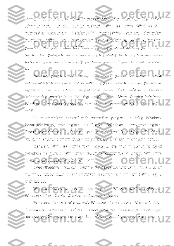 xizmat   qildi.   Chunki   u   Windows   operatsion   tizimi   bilan   mustahkam   bog liqlikniʻ
ta’minlab   bera   olar   edi.   Bundan   tashqari,   Windows   Forms   Windows   API
interfeysiga   asoslangan   foydalanuvchi   interfeysining   standart   elementlari
(tugmacha,   matnli   oyna,   bayroqchalar   va   boshqalar)ning   tashqi   ko rinishini
ʻ
yaratish   imkoniyatini   berar   edi.   Vaqt   o tgan   sayin   ushbu   texnologiyaning   ham	
ʻ
kamchiliklari yuzaga chiqa boshladi. Uning eng asosiy kamchiligi shundan iborat
ediki, uning oldindan o rnatib qo yilgan sozlamalarini o zgartirish biroz murakkab	
ʻ ʻ ʻ
edi. 
Masalan,   yangicha   ko rinishdagi   tugmachani   yaratishni   istasak,   maxsus	
ʻ
boshqaruv elementini qurishimiz va tasvirning yuqori bosqichli modeli yordamida
tugmaning   har   bir   qismini   ranglashimiz   kerak.   Yoki   ba’zida   nostandart
ko rinishidagi   oynalar   bilan   ishlashga   to g ri   keladi.   Mana   shunday   holatlarda	
ʻ ʻ ʻ
Windows   Forms   texnologiyasidan   ham   ko ra   mukammalroq   uslub   kerak   bo lib	
ʻ ʻ
qoldi.
Bu   muammolarni   bartaraf   etish   maqsadida   yangicha   uslubdagi   Windows
Forms(WinForms)   texnologiyasi   taklif   etildi.   Windows   Forms   texnologiyasi
ilovani   yaratishni   vizuallashtirishni   yanada   mukammal   ko rinishga   olib   chiqib,	
ʻ
istalgan boshqaruv elementi dizayni bo yicha alohida ishlash imkoniyatini beradi.	
ʻ
Oynalar.   Windows   Forms   texnologiyasida   eng   muhim   tushuncha   Oyna
( Window)   hisoblanadi.   WinForms   ilovalari   oynalardan   tashkil   topadi.   WinForms
ilovasida kamida bitta oyna bo lishi lozim.	
ʻ
Oyna (Window)  –   istalgan ilovaning eng asosiy tushunchasi bo lib, shu qadar	
ʻ
muhimki,   hattoki   butun   boshli   operatsion   sistemaning   nomi   ham   (Windows)   u
bilan ataladi.
Windows   Forms   da   hosil   qilingan   oynalar   Window   sinfida   joylashadi.
Window sinfi esa  ContentControl  sinfidan vorislik oladi. 
Windows   Forms   arxitekturasi.   Windows   Forms   ilovasi   Microsoft   .NET
Framework   tomonidan   qo‘llab-   quvvatlanadigan   hodisalarga   asoslangan
texnologiya. Ommaviy dasturlardan farqli o‘laroq, vaqt foydalanuvchidan biron bir
11 