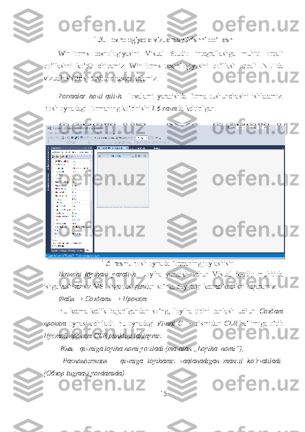 1.6-rasm.  Bosh oynada formaning joylashishi1.3. Texnologiyada vizuallashtirishni qo‘llash
WinForms   texnologiyasini   Visual   Studio   integrallashga   muhiti   orqali
qo‘llashni   ko‘rib   chiqamiz.   WinForms   texnologiyasini   qo‘llash   orqali   .NETda
vizuallashitirish tushunchasiga kelamiz. 
Formalar   hosil   qilish.   Ilovalarni   yaratishda   forma   tushunchasini   ishlatamiz.
Bosh oynadagi Formaning ko‘rinishi  1.6-rasm da keltirilgan.
 
 
Birinchi   loyihani   yaratish.   Loyiha   yaratish   uchun   Visual   Studio   muhitida
ishga tushiramiz. VS ishga tushgandan so‘ng, quyidagi ketma-ketlikni bajaramiz: 
Файл → Создать → Проект 
Bu   ketma-ketlik   bajarilgandan   so‘ng,   loyiha   tipini   tanlash   uchun   Создат
проект   oynasi  ochiladi. Bu  oynadagi   Visual  C++   qismidan   CLR   bo‘limiga o‘tib
Пустой проект CLR punktini tanlaymiz. 
 Имя – qismiga loyiha nomi yoziladi (masalan „Loyiha_nomi“);
  Расположение   –   qismiga   loyihamiz   saqlanadigan   manzil   ko‘rsatiladi.
(Обзор tugmasi yordamida)
15 