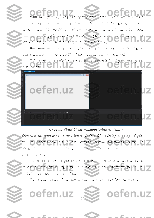 Решение –  qismiga, agar yangi loyiha yaratmoqchi bo‘lsangiz Создать новое
решение,   agar   eski   loyihangizga   loyiha   qo‘shmoqchi   bo‘lsangiz   Добавить   в
решение, agar oldin yaratilgan loyihaning xossalarini saqlagan holda undan nusxa
olmoqchi bo‘lsangiz Создать в новом экземпляре punktlaridan birini tanlashingiz
kerak bo‘ladi. (Biz Создать новое решение ni tanlaymiz.)
Имя   решение   – qismiga   esa   loyihangizning   barcha   fayllari   saqlanadigana
asosiy katalog nomini kiritiladi (Biz Asosiy katalog deb nom beraylik.) 
OK   tugmasini bosamiz. Natijada bizda 1.7-rasmda ko‘rsatilgan forma oynasi
hosil bo‘ladi.
1.7-rasm.  Visual Studio muhitida loyiha hosil qilish
Obyektlar xossalari  oynasi bilan ishlash.   Ishchi stolda joylashgan istalgan obyekt
ma’lum   bir   xossalarga   ega   bo‘ladi.   Masalan,   Панель   элементов   bo‘limidagi
istalgan biror komponentani olsak, u nomi, koordinatalari va boshqalari bilan farq
qilishi mumkin. 
Barcha   faol   bo‘lgan   obyektlarning  xossalarini   o‘zgartirish   uchun   shu   obyekt
belgilanib,   uning   ustiga   o‘ng   tugmacha   bosiladi   va   Свойства   bo‘limiga   o‘tiladi.
Unda 1 . 8-rasmdagi oyna hosil bo‘ladi.
 Bu oynada mavjud bo‘lgan quyidagi besh tugmaning vazifasini keltiraylik:
16 
