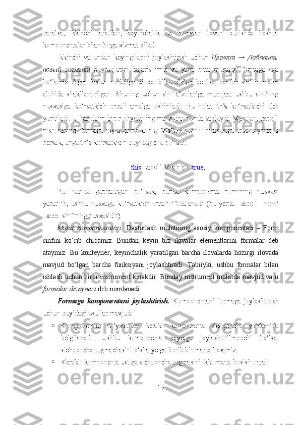 qaralsa,   ikkinchi   tarafdan,   keyinchalik   bu   formalar   ilovani   qurishda   boshqa
komponentalar bilan birga xizmat qiladi.  
Ikkinchi   va   undan   keyingilarini   joylashtirish   uchun   Проект   →   Добавить
новый   элемент   buyruqlarini   bajarishimiz   va   yana   bitta   mustaqil   formaga   ega
bo‘lamiz.   Agar   dastur   moduliga   diqqat   bilan   e’tibor   berilsa,   har   bir   sinf-formalar
alohida   shakllantirilgan.   Shuning   uchun   sinf   a’zolariga   murojaat   ushbu   sinfning
nusxasiga   ko‘rsatkich   orqali   amalga   oshiriladi.   Bu   holat   this   ko‘rsatkichi   deb
yuritiladi. U har doim biror obyektning manzilini o‘zida saqlaydi. Masalan,   label1
nishonining   formaga   joylashtirib   uning   Visible   nomli   hodisasiga   true   qiymatini
bersak, unga  this  ko‘rsatkichi quyidagicha bo‘ladi:
this .Label1.Visible =  true ;
Bu   haqida   gapiradigan   bo‘lsak,   bunda   komponenta   nomining   nusxasi
yaratilib,   ushbu   nusxaga   ko‘rsatkich   orqali   ifodalanadi   (bu   yerda   Label1-   nomi
Label  sinfining nusxasidir). 
Muhit   komponentalari.   Dasturlash   muhitining   asosiy   komponentasi   –   Form
sinfini   ko‘rib   chiqamiz.   Bundan   keyin   biz   ilovalar   elementlarini   formalar   deb
ataymiz.   Bu   konteyner,   keyinchalik   yaratilgan   barcha   ilovalarda   hozirgi   ilovada
mavjud   bo‘lgan   barcha   funksiyani   joylashtiradi.   Tabiiyki,   ushbu   formalar   bilan
ishlash uchun biror instrument kerakdir. Bunday instrument muhitda mavjud va u
formalar dizayneri  deb nomlanadi.   
Formaga   komponentani   joylashtirish.   Komponentani   formaga   joylashtirish
uchun quyidagi usullar mavjud:
 Komponentlar   ro‘yxatidan   kerakli   komponenta   sichqoncha   yordamida
belgilanadi.   Ushbu   komponenta   qayerga   joylashtirilmoqchi   bo‘lsa,
sichqoncha tugmachasini o‘sha yerga borib bir marta bosamiz.
 Kerakli komponenta ustiga sichqoncha tugmasini ikki marta bosish orqali
19 