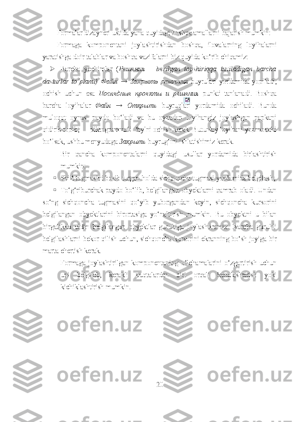 Formalar dizayneri ustida yana quyidagi boshqa amallarni bajarish mumkin:  
Formaga   komponentani   joylashtirishdan   boshqa,   ilovalarning   loyihalarni
yaratishga doir talablar va boshqa vazifalarni biz quyida ko‘rib chiqamiz:
 Barcha   yechimlar   ( Решения   –   berilgan   topshiriqqa   tuziladigan   barcha
dasturlar   to‘plami)   Файл   →   Закрыть   решения   buyrulari   yordamida   yopiladi,
ochish   uchun   esa   Последные   проекты   и   решения   punkti   tanlanadi.   Boshqa
barcha   loyihalar   Файл   →   Открыть   buyruqlari   yordamida   ochiladi.   Bunda
muloqot   oynasi   paydo   bo‘ladi   va   bu   oynadan   loyihangiz   joylashgan   papkani
qidirib topib,      piktogrammali  faylni ochish kerak. Butunlay loyihani yopmoqchi
bo‘lsak, ushbu menyudaga  Закрыть  buyrug‘ini ishlatishimiz kerak.
- Bir   qancha   komponentalarni   quyidagi   usullar   yordamida   birlashtirish
mumkin:
 Shift tugmasini bosib turgan holda sichqoncha tugmasi yordamida belgilash;
 To‘g‘riburchak   paydo   bo‘lib,   belgilangan   obyektlarni   qamrab   oladi.   Undan
so‘ng   sichqoncha   tugmasini   qo‘yib   yuborgandan   keyin,   sichqoncha   kursorini
belgilangan   obyektlarini   birortasiga   yo‘naltirish   mumkin.   Bu   obyektni   u   bilan
birgalikda   oldin   belgilangan   obyektlar   guruhiga   joylashtiramiz.   Barcha   guruhli
belgilashlarni bekor qilish uchun, sichqoncha kursorini ekranning bo‘sh joyiga bir
marta chertish kerak.  
- Formaga   joylashtirilgan   komponentaning   o‘lchamalarini   o‘zgartirish   uchun
uni   belgilab,   kerakli   nuqtalardan   biri   orqali   kattalashtirish   yoki
kichiklashtirish mumkin.
20 