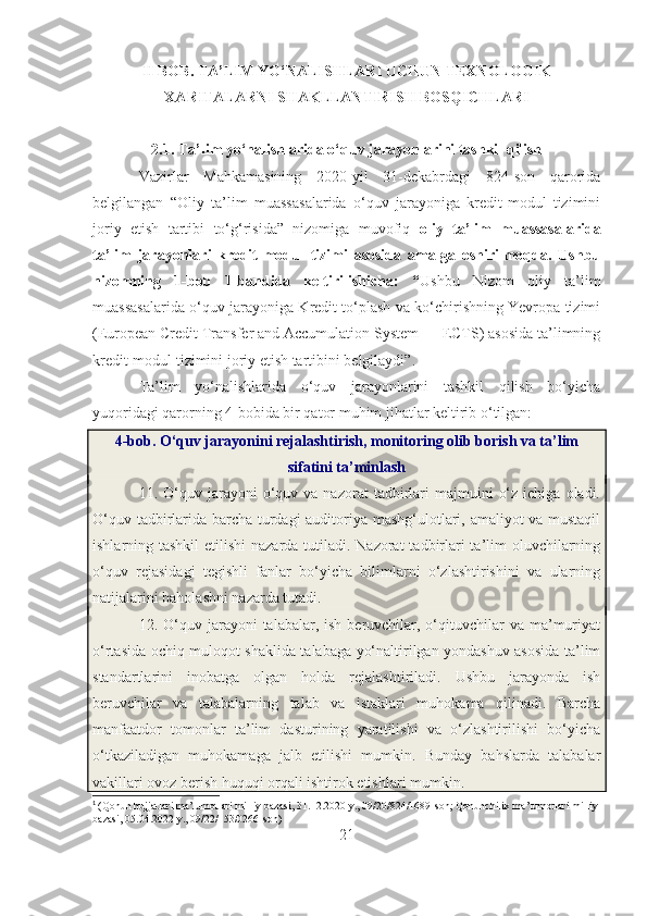 II BOB. TA’LIM YO‘NALISHLARI UCHUN TEXNOLOGIK
XARITALARNI SHAKLLANTIRISH BOSQICHLARI
2.1. Ta’lim yo‘nalishlarida o‘quv jarayonlarini tashkil qilish
Vazirlar   Mahkamasining   2020-yil   31-dekabrdagi   824-son   qarorida
belgilangan   “ Oliy   ta’lim   muassasalarida   o‘quv   jarayoniga   kredit-modul   tizimini
joriy   etish   tartibi   to‘g‘risida”   nizomiga   muvofiq   oliy   ta’lim   muassasalarida
ta’lim   jarayonlari   kredit-modul   tizimi   asosida   amalga   oshirilmoqda.   Ushbu
nizomning   1-bob   1-bandida   keltirilishicha:   “ Ushbu   Nizom   oliy   ta’lim
muassasalarida o‘quv jarayoniga Kredit to‘plash va ko‘chirishning Yevropa tizimi
(European Credit Transfer and Accumulation System — ECTS) asosida ta’limning
kredit-modul tizimini joriy etish tartibini belgilaydi”.
Ta’lim   yo‘nalishlarida   o‘quv   jarayonlarini   tashkil   qilish   bo‘yicha
yuqoridagi qarorning 4-bobida bir qator muhim jihatlar keltirib o‘tilgan: 1
4-bob. O‘quv jarayonini rejalashtirish, monitoring olib borish va ta’lim
sifatini ta’minlash
11.  O‘quv  jarayoni  o‘quv  va  nazorat   tadbirlari  majmuini   o‘z   ichiga  oladi.
O‘quv tadbirlarida barcha turdagi auditoriya mashg‘ulotlari, amaliyot va mustaqil
ishlarning tashkil  etilishi  nazarda tutiladi. Nazorat  tadbirlari ta’lim oluvchilarning
o‘quv   rejasidagi   tegishli   fanlar   bo‘yicha   bilimlarni   o‘zlashtirishini   va   ularning
natijalarini baholashni nazarda tutadi.
12. O‘quv jarayoni   talabalar, ish  beruvchilar, o‘qituvchilar   va ma’muriyat
o‘rtasida ochiq muloqot shaklida talabaga yo‘naltirilgan yondashuv asosida ta’lim
standartlarini   inobatga   olgan   holda   rejalashtiriladi.   Ushbu   jarayonda   ish
beruvchilar   va   talabalarning   talab   va   istaklari   muhokama   qilinadi.   Barcha
manfaatdor   tomonlar   ta’lim   dasturining   yaratilishi   va   o‘zlashtirilishi   bo‘yicha
o‘tkaziladigan   muhokamaga   jalb   etilishi   mumkin.   Bunday   bahslarda   talabalar
vakillari ovoz berish huquqi orqali ishtirok etishlari mumkin. 
1
  ( Qonun hujjatlari ma’lumotlari milliy bazasi,  31.12.2020  y ., 09/20/824/1689- son ;  Qonunchilik   ma’lumotlari milliy 
bazasi , 05.04.2022  y ., 09/22/153/0266- son )
21 