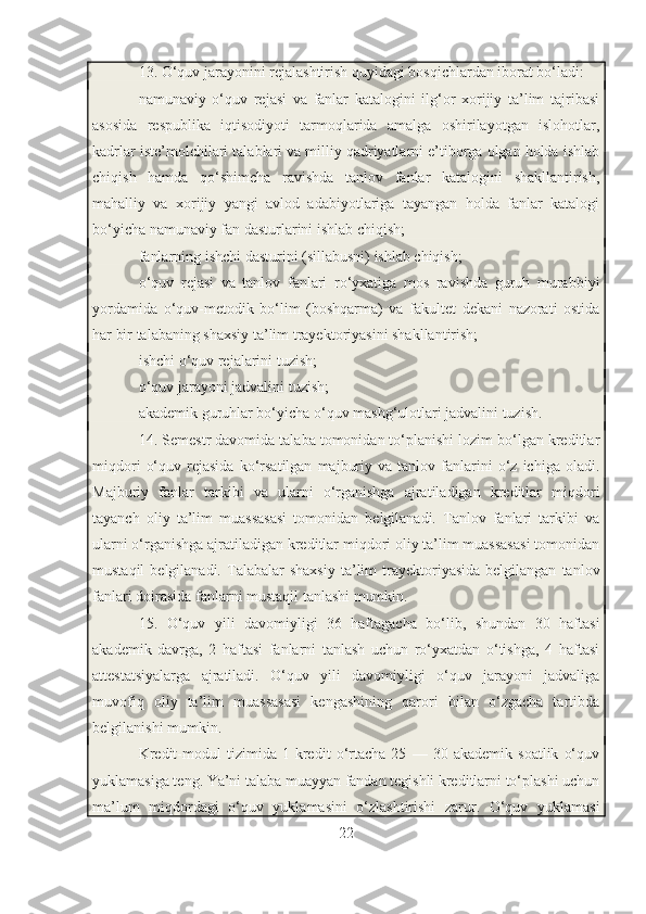 13. O‘quv jarayonini rejalashtirish quyidagi bosqichlardan iborat bo‘ladi:
namunaviy   o‘quv   rejasi   va   fanlar   katalogini   ilg‘or   xorijiy   ta’lim   tajribasi
asosida   respublika   iqtisodiyoti   tarmoqlarida   amalga   oshirilayotgan   islohotlar,
kadrlar iste’molchilari talablari va milliy qadriyatlarni e’tiborga olgan holda ishlab
chiqish   hamda   qo‘shimcha   ravishda   tanlov   fanlar   katalogini   shakllantirish,
mahalliy   va   xorijiy   yangi   avlod   adabiyotlariga   tayangan   holda   fanlar   katalogi
bo‘yicha namunaviy fan dasturlarini ishlab chiqish;
fanlarning ishchi dasturini (sillabusni) ishlab chiqish;
o‘quv   rejasi   va   tanlov   fanlari   ro‘yxatiga   mos   ravishda   guruh   murabbiyi
yordamida   o‘quv-metodik   bo‘lim   (boshqarma)   va   fakultet   dekani   nazorati   ostida
har bir talabaning shaxsiy ta’lim trayektoriyasini shakllantirish;
ishchi o‘quv rejalarini tuzish;
o‘quv jarayoni jadvalini tuzish;
akademik guruhlar bo‘yicha o‘quv mashg‘ulotlari jadvalini tuzish.
14. Semestr davomida talaba tomonidan to‘planishi lozim bo‘lgan kreditlar
miqdori   o‘quv   rejasida   ko‘rsatilgan   majburiy   va   tanlov  fanlarini   o‘z   ichiga   oladi.
Majburiy   fanlar   tarkibi   va   ularni   o‘rganishga   ajratiladigan   kreditlar   miqdori
tayanch   oliy   ta’lim   muassasasi   tomonidan   belgilanadi.   Tanlov   fanlari   tarkibi   va
ularni o‘rganishga ajratiladigan kreditlar miqdori oliy ta’lim muassasasi tomonidan
mustaqil  belgilanadi.  Talabalar   shaxsiy   ta’lim  trayektoriyasida  belgilangan   tanlov
fanlari doirasida fanlarni mustaqil tanlashi mumkin.
15.   O‘quv   yili   davomiyligi   36   haftagacha   bo‘lib,   shundan   30   haftasi
akademik   davrga,   2   haftasi   fanlarni   tanlash   uchun   ro‘yxatdan   o‘tishga,   4   haftasi
attestatsiyalarga   ajratiladi.   O‘quv   yili   davomiyligi   o‘quv   jarayoni   jadvaliga
muvofiq   oliy   ta’lim   muassasasi   kengashining   qarori   bilan   o‘zgacha   tartibda
belgilanishi mumkin.
Kredit-modul   tizimida   1   kredit   o‘rtacha   25   —   30   akademik   soatlik   o‘quv
yuklamasiga teng. Ya’ni talaba muayyan fandan tegishli kreditlarni to‘plashi uchun
ma’lum   miqdordagi   o‘quv   yuklamasini   o‘zlashtirishi   zarur.   O‘quv   yuklamasi
22 