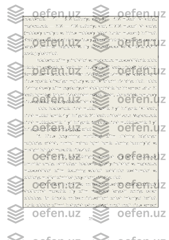 bakalavriatda   —   40   —   50%   auditoriya   soati,   50   —   60%   mustaqil   ish   soatiga,
magistraturada   —   30%   —   40%   auditoriya   soati,   60-70%   mustaqil   ish   soatiga
(malakaviy   amaliyot   va   bitiruv   malakaviy   ishlari   bundan   mustasno)   bo‘linadi.
Kreditning soatlardagi miqdori va o‘quv yuklamasi miqdori oliy ta’lim muassasasi
kengashi   tomonidan   belgilanadi   va   oliy   ta’lim   muassasasi   veb-sahifasida   shaffof
tarzda joylashtiriladi.
Bakalavriat   ta’lim   yo‘nalishlari   va   magistratura   mutaxassisliklarida   talaba
odatda   bir   semestrda   30   kredit,   bir   o‘quv   yilida   60   kredit   to‘plashi   belgilanadi.
Semestr  davomida talaba tomonidan o‘zlashtirilishi  lozim  bo‘lgan kreditlar  hajmi
o‘quv   rejasida   ko‘rsatilgan   majburiy   va   tanlov   fanlarini   o‘z   ichiga   oladi.   Talaba
o‘zining  shaxsiy  ta’lim  trayektoriyasini   shakllantirishda  har  bir  semestr  uchun  30
kredit   hajmidagi  fanlarni  o‘zlashtirishni   nazarda  tutishi,  ular  tarkibida  namunaviy
o‘quv rejasidagi majburiy fanlar bo‘lishi shart.
Talaba   bakalavriatda   o‘qish   muddati   kamida   3   yil   bo‘lganda   180   kredit,
o‘qish muddati kamida 4 yil bo‘lganda 240 kredit  to‘plashi  zarur. Magistraturada
o‘qish   muddati   kamida   1   yil   bo‘lganda   60   kredit,   o‘qish   muddati   kamida   2   yil
bo‘lganda 120 kredit to‘plashi talab etiladi.
16.   O‘quv   jarayonining   monitoringi   ta’lim   olishning   belgilangan
natijalariga   erishish,   nominal   mehnat   hajmi   hamda   ularning   haqqoniyligi   va
mosligini baholash maqsadida o‘tkaziladi.
17.   Ta’lim   sifati   samaradorligini   ta’minlash   oliy   ta’lim   muassasasi
tomonidan   amalga   oshiriladigan   bakalavriat   ta’lim   yo‘nalishlari   va   magistratura
mutaxassisliklari   ta’lim   dasturining   vakolatli   tashkilotlar   tavsifnomalari   va
talablariga moslikni ta’minlash jarayonlarini o‘z ichiga oladi.
Ta’lim   sifatini   oshirish   va   professor-o‘qituvchilar   o‘rtasida   raqobatni
shakllantirish   maqsadida   oliy   ta’lim   muassasasi   kengashi   qaroriga   asosan
talabalarga   fan   doirasida   professor-o‘qituvchilarni   tanlash   imkoniyati   beriladi.
Bunda   talabalar   ta’limni   boshqarish   axborot   tizimi   portali   orqali   o‘quv   semestri
23 