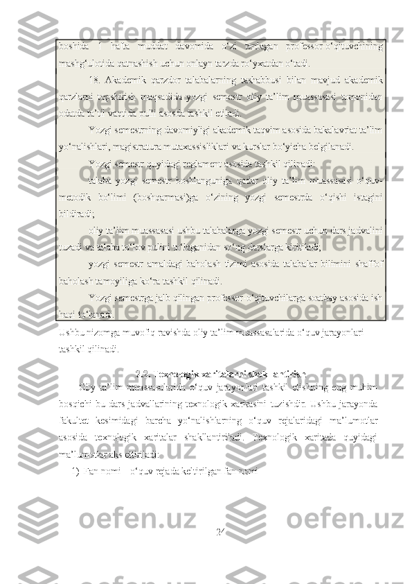 boshida   1   hafta   muddat   davomida   o‘zi   tanlagan   professor-o‘qituvchining
mashg‘ulotida qatnashish uchun onlayn tarzda ro‘yxatdan o‘tadi.
18.   Akademik   qarzdor   talabalarning   tashabbusi   bilan   mavjud   akademik
qarzlarni   topshirish   maqsadida   yozgi   semestr   oliy   ta’lim   muassasasi   tomonidan
odatda ta’til vaqtida pulli asosda tashkil etiladi.
Yozgi semestrning davomiyligi akademik taqvim asosida bakalavriat ta’lim
yo‘nalishlari, magistratura mutaxassisliklari va kurslar bo‘yicha belgilanadi.
Yozgi semestr quyidagi reglament asosida tashkil qilinadi:
talaba   yozgi   semestr   boshlanguniga   qadar   oliy   ta’lim   muassasasi   o‘quv-
metodik   bo‘limi   (boshqarmasi)ga   o‘zining   yozgi   semestrda   o‘qishi   istagini
bildiradi;
oliy ta’lim muassasasi ushbu talabalarga yozgi semestr uchun dars jadvalini
tuzadi va talaba to‘lov pulini to‘laganidan so‘ng darslarga kiritiladi;
yozgi   semestr   amaldagi   baholash   tizimi   asosida   talabalar   bilimini   shaffof
baholash tamoyiliga ko‘ra tashkil qilinadi.
Yozgi semestrga jalb qilingan professor-o‘qituvchilarga soatbay asosida ish
haqi to‘lanadi.
Ushbu nizomga muvofiq ravishda oliy ta’lim muassasalarida o‘quv jarayonlari 
tashkil qilinadi.
2.2. Texnologik xaritalarni shakllantirish
Oliy   ta’lim   muassasalarida   o‘quv   jarayonlari   tashkil   etishning   eng   muhim
bosqichi   bu   dars   jadvallarining   texnologik   xaritasini   tuzishdir.   Ushbu   jarayonda
fakultet   kesimidagi   barcha   yo‘nalishlarning   o‘quv   rejalaridagi   ma’lumotlar
asosida   texnologik   xaritalar   shakllantiriladi.   Texnologik   xaritada   quyidagi
ma’lumotlar aks ettiriladi:
1) Fan nomi – o‘quv rejada keltirilgan fan nomi
24 