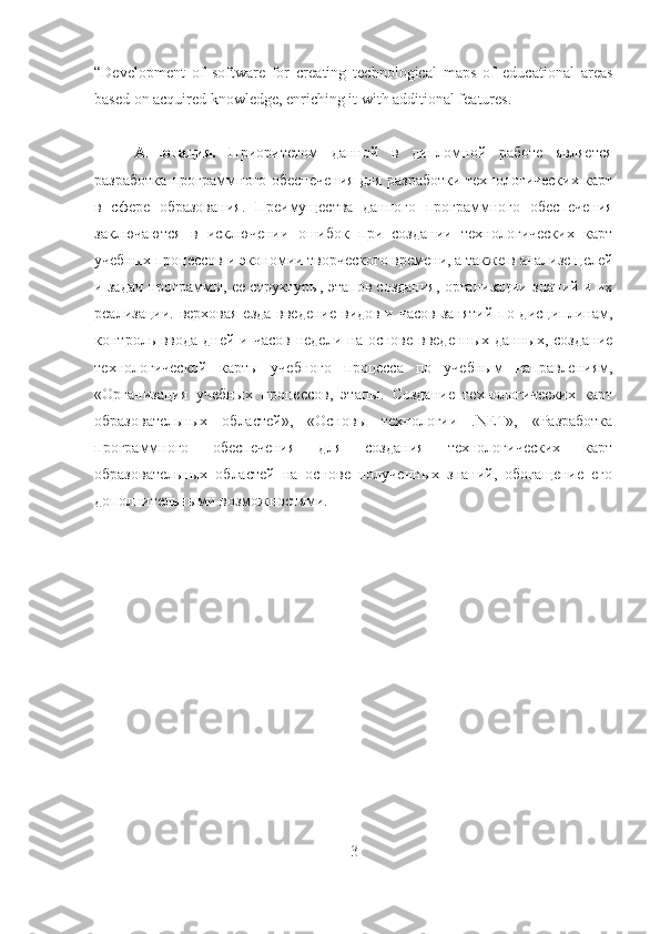 “Development   of   software   for   creating   technological   maps   of   educational   areas
based on acquired knowledge, enriching it with additional features.
Аннотация.   Приоритетом   данной   в   дипломной   работе   является
разработка программного обеспечения для разработки технологических карт
в   сфере   образования.   Преимущества   данного   программного   обеспечения
заключаются   в   исключении   ошибок   при   создании   технологических   карт
учебных процессов и экономии творческого времени, а также в анализе целей
и задач программы, ее структуры, этапов создания, организации знаний и их
реализации. верховая  езда введение видов и часов занятий по дисциплинам,
контроль ввода дней и часов  недели на основе  введенных данных,  создание
технологической   карты   учебного   процесса   по   учебным   направлениям,
«Организация   учебных   процессов,   этапы.   Создание   технологических   карт
образовательных   областей»,   «Основы   технологии   .NET»,   «Разработка
программного   обеспечения   для   создания   технологических   карт
образовательных   областей   на   основе   полученных   знаний,   обогащение   его
дополнительными возможностями.
3 