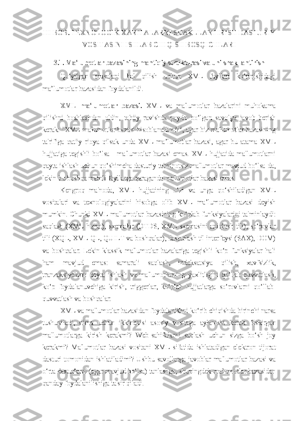 III BOB. TEXNOLOGIK XARITALARNI SHAKLLANTIRISH DASTURIY
VOSITASINI ISHLAB CHIQISH BOSQICHLARI
3.1. Ma’lumotlar bazasining mantiqiy strukturasi va uni shakllantirish
Qo‘yilgan   masalani   hal   qilish   uchun   XML   fayllari   ko‘rinishidagi
ma’lumotlar bazasidan foydalanildi. 
XML   ma’lumotlar   bazasi.   XML   va   ma'lumotlar   bazalarini   muhokama
qilishni   boshlashdan   oldin,   tabiiy   ravishda   paydo   bo‘lgan   savolga   javob   berish
kerak: "XML ma'lumotlar bazasi hisoblanadimi?", agar biz ma'lumotlar bazasining
ta'rifiga   qat'iy   rioya   qilsak   unda   XML   ma’lumotlar   bazasi,   agar   bu   atama   XML
hujjatiga   tegishli   bo‘lsa   -   ma'lumotlar   bazasi   emas.   XML   hujjatida   ma'lumotlarni
qayta ishlash uchun qo‘shimcha dasturiy ta'minotsiz ma'lumotlar mavjud bo‘lsa-da,
lekin bu boshqa matnli fayllarga qaraganda ma'lumotlar bazasi emas.
Kengroq   ma'noda,   XML   hujjatining   o‘zi   va   unga   qo‘shiladigan   XML
vositalari   va   texnologiyalarini   hisobga   olib   XML   ma’lumotlar   bazasi   deyish
mumkin. Chunki XML ma'lumotlar bazasining ko‘plab funksiyalarini ta'minlaydi:
saqlash   (XML   hujjat),   sxemalar   (DTDS,   XML   sxemasini   aniqlash   tili),   so‘rovlar
tili (XQL, XML-QL, QUILT va boshqalar), dasturlash til interfeysi (SAX), DOM)
va   boshqalar.   Lekin   klassik   ma'lumotlar   bazalariga   tegishli   ko‘p   funksiyalar   hali
ham   mavjud   emas:   samarali   saqlash,   indeksatsiya   qilish,   xavfsizlik,
tranzaksiyalarni   qayta   ishlash   va   ma'lumotlarning   yaxlitligini   qo‘llab-quvvatlash,
ko‘p   foydalanuvchiga   kirish,   triggerlar,   ko‘plab   hujjatlarga   so‘rovlarni   qo‘llab-
quvvatlash va boshqalar.
XML va ma'lumotlar bazasidan foydalanishni ko‘rib chiqishda birinchi narsa
tushuniladi,   nima   uchun   ikkinchisi   asosiy   vositaga   aylanishi   kerak.   Eskirgan
ma'lumotlarga   kirish   kerakmi?   Web-sahifalarni   saqlash   uchun   sizga   bo‘sh   joy
kerakmi?   Ma'lumotlar   bazasi   vositani   XML   sifatida   ishlatadigan   elektron   tijorat
dasturi tomonidan ishlatiladimi? Ushbu savollarga javoblar ma'lumotlar bazasi  va
o‘rta dasturlarni (agar mavjud bo‘lsa) tanlashga, shuningdek ma'lumotlar bazasidan
qanday foydalanilishiga ta'sir qiladi. 