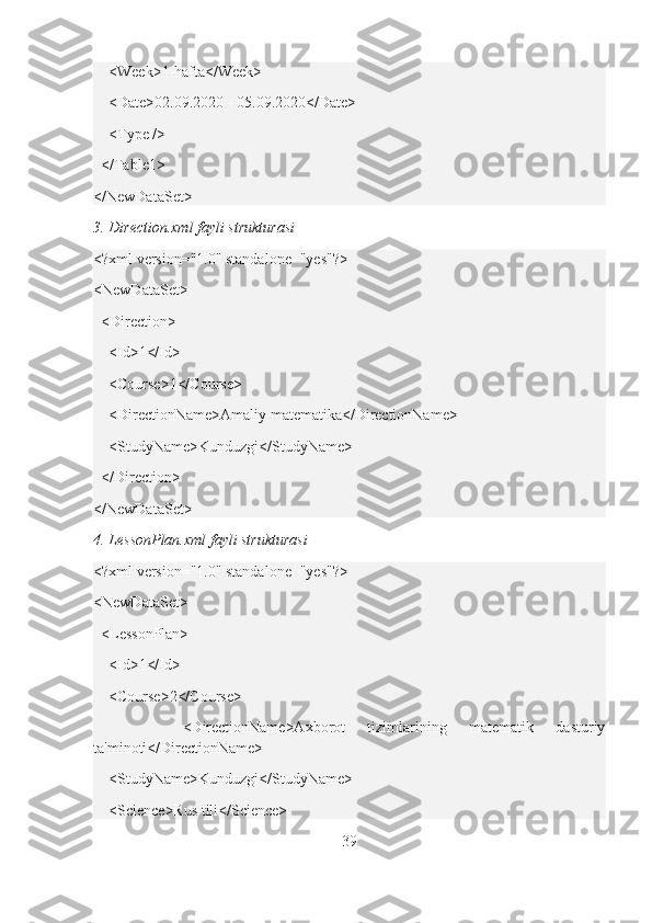     <Week>1-hafta</Week>
    <Date>02.09.2020 - 05.09.2020</Date>
    <Type />
   </Table1>
</NewDataSet>
3. Direction.xml fayli strukturasi
<?xml version="1.0" standalone="yes"?>
<NewDataSet>
  <Direction>
    <Id>1</Id>
    <Course>1</Course>
    <DirectionName>Amaliy matematika</DirectionName>
    <StudyName>Kunduzgi</StudyName>
  </Direction>
</NewDataSet>
4. LessonPlan.xml fayli strukturasi
<?xml version="1.0" standalone="yes"?>
<NewDataSet>
  <LessonPlan>
    <Id>1</Id>
    <Course>2</Course>
        <DirectionName>Axborot   tizimlarining   matematik   dasturiy
ta'minoti</DirectionName>
    <StudyName>Kunduzgi</StudyName>
    <Science>Rus tili</Science>
39 