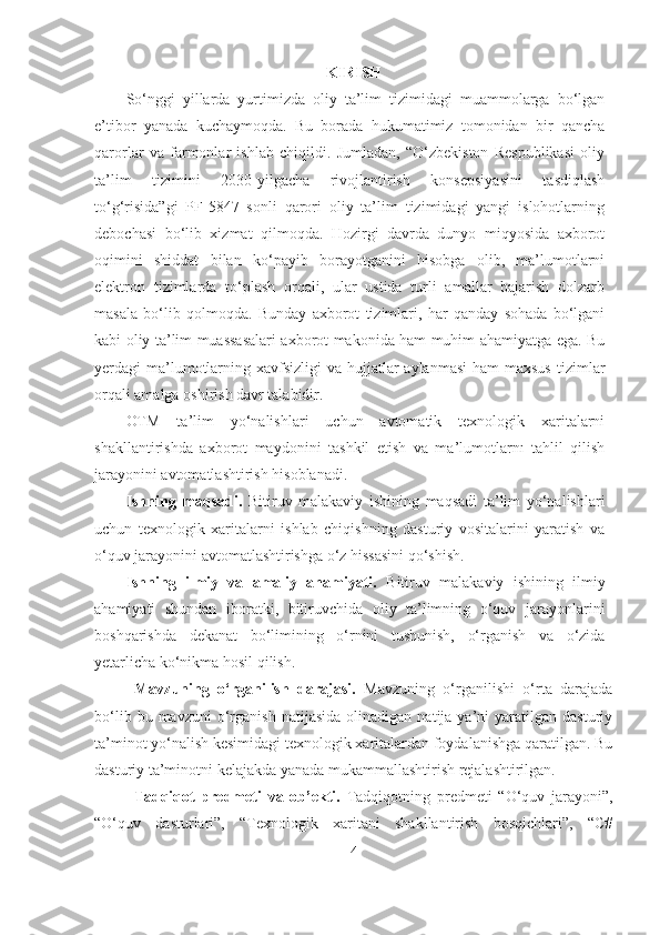 KIRISH
So‘nggi   yillarda   yurtimizda   oliy   ta’lim   tizimidagi   muammolarga   bo‘lgan
e’tibor   yanada   kuchaymoqda.   Bu   borada   hukumatimiz   tomonidan   bir   qancha
qarorlar   va   farmonlar   ishlab   chiqildi.   Jumladan,   “O‘zbekiston   Respublikasi   oliy
ta’lim   tizimini   2030-yilgacha   rivojlantirish   konsepsiyasini   tasdiqlash
to‘g‘risida”gi   PF-5847   sonli   qarori   oliy   ta’lim   tizimidagi   yangi   islohotlarning
debochasi   bo‘lib   xizmat   qilmoqda.   Hozirgi   davrda   dunyo   miqyosida   axborot
oqimini   shiddat   bilan   ko‘payib   borayotganini   hisobga   olib,   ma’lumotlarni
elektron   tizimlarda   to‘plash   orqali,   ular   ustida   turli   amallar   bajarish   dolzarb
masala   bo‘lib   qolmoqda.   Bunday   axborot   tizimlari,   har   qanday   sohada   bo‘lgani
kabi oliy ta’lim muassasalari axborot makonida ham muhim ahamiyatga ega. Bu
yerdagi  ma’lumotlarning xavfsizligi  va hujjatlar  aylanmasi  ham  maxsus  tizimlar
orqali amalga oshirish davr talabidir. 
OTM   ta’lim   yo‘nalishlari   uchun   avtomatik   texnologik   xaritalarni
shakllantirishda   axborot   maydonini   tashkil   etish   va   ma’lumotlarnı   tahlil   qilish
jarayonini avtomatlashtirish hisoblanadi. 
Ishning   maqsadi.   Bitiruv   malakaviy   ishining   maqsadi   ta’lim   yo‘nalishlari
uchun   texnologik   xaritalarni   ishlab   chiqishning   dasturiy   vositalarini   yaratish   va
o‘quv jarayonini avtomatlashtirishga o‘z hissasini qo‘shish.
Ishning   ilmiy   va   amaliy   ahamiyati.   Bitiruv   malakaviy   ishining   ilmiy
ahamiyati   shundan   iboratki,   bitiruvchida   oliy   ta’limning   o‘quv   jarayonlarini
boshqarishda   dekanat   bo‘limining   o‘rnini   tushunish,   o‘rganish   va   o‘zida
yetarlicha ko‘nikma hosil qilish. 
Mavzuning   o‘rganilish   darajasi.   Mavzuning   o‘rganilishi   o‘rta   darajada
bo‘lib   bu  mavzuni   o‘rganish   natijasida   olinadigan   natija  ya’ni   yaratilgan   dasturiy
ta’minot yo‘nalish kesimidagi texnologik xaritalardan foydalanishga qaratilgan. Bu
dasturiy ta’minotni kelajakda yanada mukammallashtirish rejalashtirilgan.
Tadqiqot   predmeti   va   ob’ekti.   Tadqiqotning   predmeti   “O‘quv   jarayoni”,
“O‘quv   dasturlari”,   “Texnologik   xaritani   shakllantirish   bosqichlari”,   “C#
4 