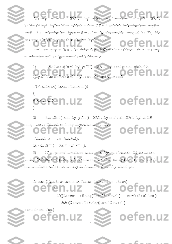 Dasturiy   ta’minot   XML   fayllaridan   ma’lumotlarni   o‘qiydi.   XML
ko‘rinishidagi   fayllar   bilan   ishlash   uchun   C#   tili   ko‘plab   imkoniyatlarni   taqdim
etadi.   Bu   imkoniyatlar   System.Xml.Linq   kutubxonasida   mavjud   bo‘lib,   biz
dasturiy ta’minotni yaratishda ulardan foydalandik. 
Jumladan   quyida   XML   ko‘rinishidagi   fayllar   bilan   ishlash   uchun   dasturiy
ta’minotdan qo‘llanilgan metodlarni keltiramiz:
1) File.Exists("xml fayl yo‘li") – XML fayl ochilganini tekshirish. 
Quyida “LessonPlan.xml” fayli ochilishi tekshirilmoqda:
if (File.Exists("LessonPlan.xml"))
{
//Dastur kodi
}
2) ReadXml("xml fayl yo‘li") – XML faylni o‘qish. XML fayllar C# 
ning maxsus DataSet sinfining obyektlarida o‘qiladi:
DataSet ds = new DataSet();
ds.ReadXml("LessonPlan.xml");
3) O‘qilgan ma’lumotlarni dastur interfeysiga o‘tkazish. C# dasturlash 
tilidagi DataSet sinfi jadval ko‘rinishida ma’lumotlari saqlaydi. Uning har bir satri 
ma’lumotlarni ko‘rish uchun quyida foreach siklidan foydalanilgan:
foreach (DataRow item in ds.Tables["LessonPlan"].Rows)
                    {
                        if ((Convert.ToString(item["Semestr"]) == comboBox1.Text)
                            && (Convert.ToString(item["Course"]) == 
comboBox2.Text)
41 