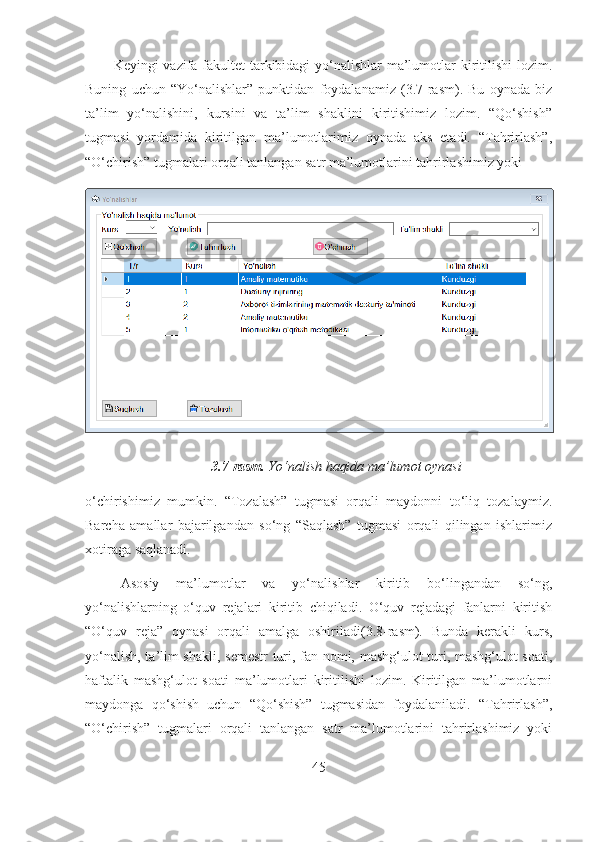 Keyingi vazifa fakultet  tarkibidagi  yo‘nalishlar ma’lumotlar kiritilishi  lozim.
Buning   uchun   “Yo‘nalishlar”   punktidan   foydalanamiz   (3.7-rasm).   Bu   oynada   biz
ta’lim   yo‘nalishini,   kursini   va   ta’lim   shaklini   kiritishimiz   lozim.   “Qo‘shish”
tugmasi   yordamida   kiritilgan   ma’lumotlarimiz   oynada   aks   etadi.   “Tahrirlash”,
“O‘chirish” tugmalari orqali tanlangan satr ma’lumotlarini tahrirlashimiz yoki 
3.7-rasm.  Yo‘nalish haqida ma’lumot oynasi
o‘chirishimiz   mumkin.   “Tozalash”   tugmasi   orqali   maydonni   to‘liq   tozalaymiz.
Barcha   amallar   bajarilgandan   so‘ng   “Saqlash”   tugmasi   orqali   qilingan   ishlarimiz
xotiraga saqlanadi.
Asosiy   ma’lumotlar   va   yo‘nalishlar   kiritib   bo‘lingandan   so‘ng,
yo‘nalishlarning   o‘quv   rejalari   kiritib   chiqiladi.   O‘quv   rejadagi   fanlarni   kiritish
“O‘quv   reja”   oynasi   orqali   amalga   oshiriladi(3.8-rasm).   Bunda   kerakli   kurs,
yo‘nalish, ta’lim shakli, semestr  turi, fan nomi, mashg‘ulot turi, mashg‘ulot soati,
haftalik   mashg‘ulot   soati   ma’lumotlari   kiritilishi   lozim.   Kiritilgan   ma’lumotlarni
maydonga   qo‘shish   uchun   “Qo‘shish”   tugmasidan   foydalaniladi.   “Tahrirlash”,
“O‘chirish”   tugmalari   orqali   tanlangan   satr   ma’lumotlarini   tahrirlashimiz   yoki
45 