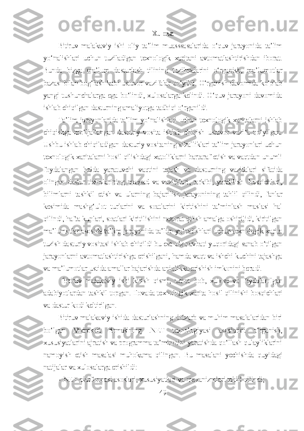 Xulosa
Bitiruv   malakaviy   ishi   oliy   ta’lim   muasssasalarida   o‘quv   jarayonida   ta’lim
yo‘ nalishlari   uchun   tuziladigan   texnologik   xaritani   avtomatlashtirishdan   iborat.
Bunda   bizga   ma’lum   dasturlash   tilining   tuzilmalarini   o‘rganish,   ma’lumotlar
bazasi bilan bog‘lash kabi ustuvor vazifalar qo‘yildi. O‘rganish davomida ko‘plab
yangi   tushunchalarga   ega   bo‘lindi,   xulosalarga   kelindi.   O‘quv   jarayoni   davomida
ishlab chiqilgan dasturning amaliyotga tadbiqi o‘rganildi.
Ta’lim   jarayonlarida   ta’lim   yo‘nalishlari   uchun   texnologik   xaritalarni   ishlab
chiqishga   mo‘ljallangan   dasturiy   vosita   ishlab   chiqish   ustuvor   vazifa   qo‘yilgan.
Ushbu ishlab chiqiladigan dasturiy vositaning afzalliklari ta’lim jarayonlari uchun
texnologik xaritalarni hosil qilishdagi xatoliklarni bartaraf etish va vaqtdan unumli
foydalangan   holda   yaratuvchi   vaqtini   tejash   va   d asturning   vazifalari   sifatida
olingan   d astur   tizimlarining   maqsad   va   vazifalari ,   tarkibi,   yarati li sh     bosqichlari ,
bilimlarni   tashkil   etish   va   ular ning   bajarilish   jarayonining   tahlil   qilindi,   fanlar
kesimida   mashg‘ulot   turlarini   va   soatlarini   kiritishini   ta’minlash   maslasi   hal
qilindi, hafta kunlari, soatlari kiritilishini nazorat qilish amalga oshirilidi, kiritilgan
ma’lumotlar asosida ta’lim jarayonida ta’lim yo‘nalishlari uchun texnologik xarita
tuzish dasturiy vositasi ishlab chiqildi bu esa o‘z navbati yuqoridagi sanab o‘tilgan
jarayonlarni avtomatlashtirishga erishilgani, hamda vaqt va ishchi kuchini tajashga
va ma’lumotlar ustida amallar bajarishda aniqlikka erishish imkonini beradi.
  Bitiruv   malakaviy   ishi   kirish   qismi,   uch ta   bob,   xulosa   va   foydalani l gan
adabiyotlardan tashkil topgan.   Ilovada texnologik xarita   hosil qilinishi   bosqichlari
va dastur kodi  keltirilgan.
Bitiruv malakaviy ishida dasturlashning dolzarb va muhim masalalaridan biri
bo‘lgan   Microsoft   firmasining   .NET   texnologiyasi   asoslarini   o‘rganish,
xususiyatlarini ajratish va programma ta’minotini yaratishda qo‘llash qulayliklarini
namoyish   etish   masalasi   muhokama   qilingan.   Bu   masalani   yechishda   quyidagi
natijalar va xulosalarga erishildi:
-  .NET platformasi asoslari, xususiyatlari va mexanizmlari tahlil qilindi;
49 