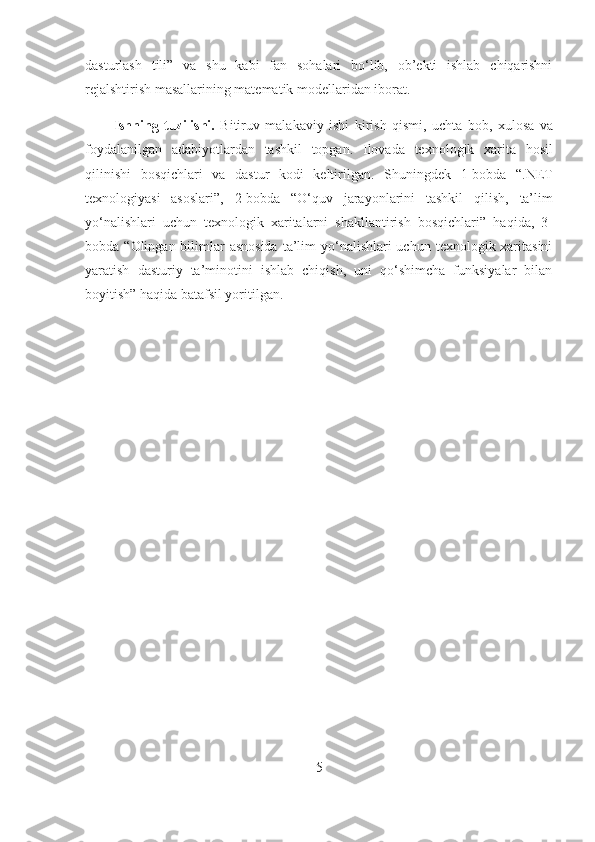 dasturlash   tili”   va   shu   kabi   fan   sohalari   bo‘lib,   ob’ekti   ishlab   chiqarishni
rejalshtirish masallarining matematik modellaridan iborat.
Ishning   tuzilishi.   Bitiruv   malakaviy   ishi   kirish   qismi,   uch ta   bob,   xulosa   va
foydalani l gan   adabiyotlardan   tashkil   topgan.   Ilovada   texnologik   xarita   hosil
qilinishi   bosqichlari   va   dastur   kodi   keltirilgan.   Shuningdek   1-bobda   “.NET
texnologiyasi   asoslari” ,   2-bobda   “O‘ quv   jarayonlarini   tashkil   qilish,   ta’lim
yo‘nalishlari   uchun   texnologik   xaritalarni   shakllantirish   bosqichlari ”   haqida ,   3-
bobda “ O lingan bilimlar  asnosida  ta’lim  yo‘nalishlari  uchun  texnologik xaritasini
yaratish   dasturiy   ta’minotini   ishlab   chiqish,   uni   qo‘shimcha   funksiyalar   bilan
boyitish ” haqida batafsil yoritilgan .
5 