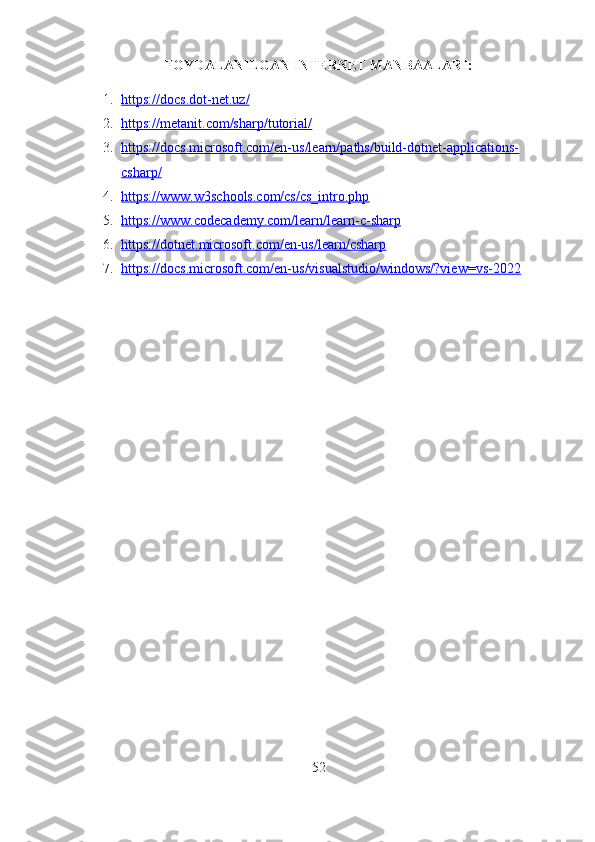 FOYDALANILGAN INTERNET MANBAALARI:
1. https://docs.dot-net.uz/   
2. https://metanit.com/sharp/tutorial/   
3. https://docs.microsoft.com/en-us/learn/paths/build-dotnet-applications-   
csharp/
4. https://www.w3schools.com/cs/cs_intro.php   
5. https://www.codecademy.com/learn/learn-c-sharp   
6. https://dotnet.microsoft.com/en-us/learn/csharp   
7. https://docs.microsoft.com/en-us/visualstudio/windows/?view=vs-2022   
52 