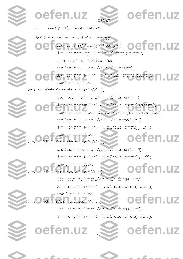 Ilovalar
1. Asosiy ma’lumotlarni saqlash.
XmlDocument doc = new XmlDocument();
                    doc.LoadXml("<faculty></faculty>");
                    XmlElement name = doc.CreateElement("name");
                    name.InnerText = textBox1.Text;
                    doc.DocumentElement.AppendChild(name);
                    XmlElement newElem = doc.CreateElement("course");
                    newElem.InnerText = 
Convert.ToString(numericUpDown1.Value);
                    doc.DocumentElement.AppendChild(newElem);
                    XmlElement newElem1 = doc.CreateElement("semestr");
                    newElem1.InnerText = Convert.ToString(comboBox1.Text);
                    doc.DocumentElement.AppendChild(newElem1);
                    XmlElement newElem2 = doc.CreateElement("year1");
                    newElem2.InnerText = 
Convert.ToString(numericUpDown2.Value);
                    doc.DocumentElement.AppendChild(newElem2);
                    XmlElement newElem3 = doc.CreateElement("year2");
                    newElem3.InnerText = 
Convert.ToString(numericUpDown3.Value);
                    doc.DocumentElement.AppendChild(newElem3);
                    XmlElement newElem4 = doc.CreateElement("date1");
                    newElem4.InnerText = 
Convert.ToString(dateTimePicker1.Value);
                    doc.DocumentElement.AppendChild(newElem4);
                    XmlElement newElem5 = doc.CreateElement("date2");
53 