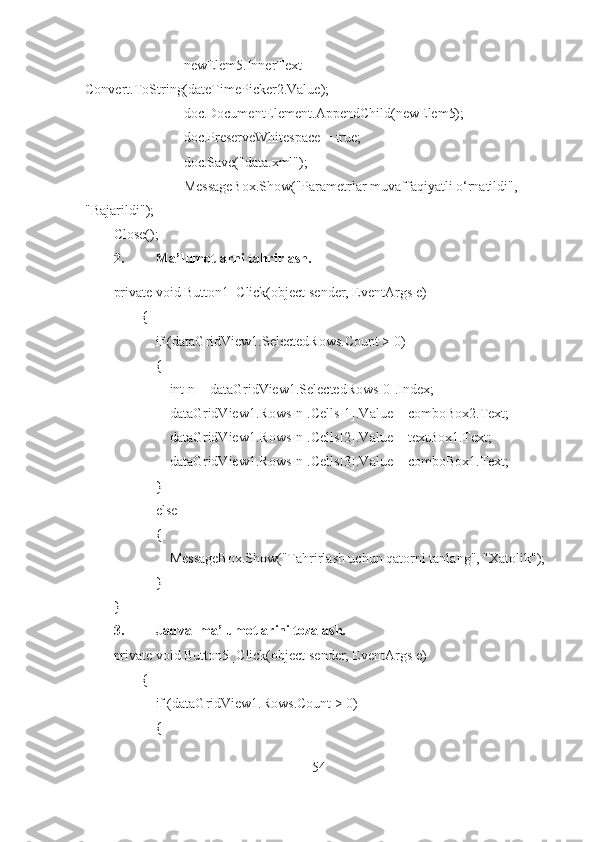                     newElem5.InnerText = 
Convert.ToString(dateTimePicker2.Value);
                    doc.DocumentElement.AppendChild(newElem5);
                    doc.PreserveWhitespace = true;
                    doc.Save("data.xml");
                    MessageBox.Show("Parametrlar muvaffaqiyatli o‘rnatildi", 
"Bajarildi");
Close();
2. Ma’lumotlarni tahrirlash.
private void Button1_Click(object sender, EventArgs e)
        {
            if (dataGridView1.SelectedRows.Count > 0)
            {
                int n = dataGridView1.SelectedRows[0].Index;
                dataGridView1.Rows[n].Cells[1].Value = comboBox2.Text;
                dataGridView1.Rows[n].Cells[2].Value = textBox1.Text;
                dataGridView1.Rows[n].Cells[3].Value = comboBox1.Text;
            }
            else
            {
                MessageBox.Show("Tahrirlash uchun qatorni tanlang", "Xatolik");
             }
}
3. Jadval ma’lumotlarini tozalash.
private void Button5_Click(object sender, EventArgs e)
        {
            if (dataGridView1.Rows.Count > 0)
            {
54 