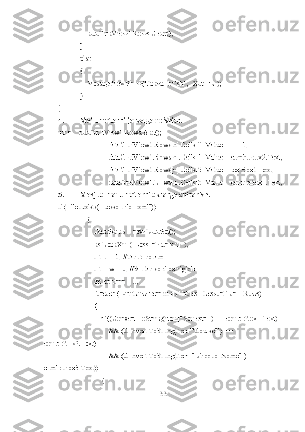                 dataGridView1.Rows.Clear();
            }
            else
            {
                MessageBox.Show("Jadval bo‘sh", "Xatolik");
             }
}
4. Ma’lumotlarni jadvalga qo‘shish.
int n = dataGridView1.Rows.Add();
                            dataGridView1.Rows[n].Cells[0].Value = n + 1;
                            dataGridView1.Rows[n].Cells[1].Value = comboBox2.Text;
                            dataGridView1.Rows[n].Cells[2].Value = textBox1.Text;
                            dataGridView1.Rows[n].Cells[3].Value = comboBox1.Text;
5. Mavjud ma’lumotlarni ekranga chiqarish.
if (File.Exists("LessonPlan.xml"))
                {
                    DataSet ds = new DataSet();
                    ds.ReadXml("LessonPlan.xml");
                    int tr = 1; //Tartib raqam
                    int row = 0; //Satrlar soni oxirigicha
                    int column = 0;
                    foreach (DataRow item in ds.Tables["LessonPlan"].Rows)
                    {
                        if ((Convert.ToString(item["Semestr"]) == comboBox1.Text)
                            && (Convert.ToString(item["Course"]) == 
comboBox2.Text)
                            && (Convert.ToString(item["DirectionName"]) == 
comboBox3.Text))
                        {
55 