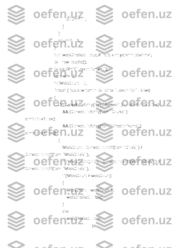                                 column4++;
                            }
                        }
                        column4 = 5;
                    }
                    bool weekChecked = true; // Hafta soni yetishini tekshirish;
                    ds = new DataSet();
                    ds.ReadXml("LessonPlan.xml");
                    int row3 = 0;
                    int WeekCount = 0;
                    foreach (DataRow item in ds.Tables["LessonPlan"].Rows)
                    {
                        if ((Convert.ToString(item["Semestr"]) == comboBox1.Text)
                            && (Convert.ToString(item["Course"]) == 
comboBox2.Text)
                            && (Convert.ToString(item["DirectionName"]) == 
comboBox3.Text))
                        {
                            WeekCount = Convert.ToInt32(item["Clock"]) / 
Convert.ToInt32(item["WeekClock"]);
                            int WeekCountQoldiq = Convert.ToInt32(item["Clock"]) % 
Convert.ToInt32(item["WeekClock"]);
                            if (WeekCount > weekCount)
                            {
                                WeekCount = weekCount-6;
                                weekChecked = false;
                            }
                            else
                                weekChecked = true;
58 