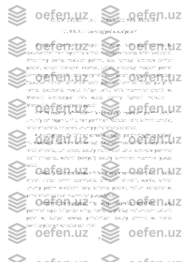 I BOB. MICROSOFT .NET TEXNOLOGIYASI ASOSLARI
1.1. MS .NET texnologiyasi xususiyatlari
Kompyuter   texnikasining   paydo   bo lganiga   ko p   vaqt   bo lmasa-da,ʻ ʻ ʻ
dasturlashtirish  inson   hayotining  ko plab  murakkab  sohalariga   kirishi  tasdiqlandi.	
ʻ
Kripto-ilmiy   texnika   masalalari   yechimi,   katta   hajmdagi   korporativ   tizimlar
yaratish,   sanoatni   boshqarish   sistemasi,   turlicha   sohalardagi   masalarni   yechish
tizimi bunga misol bo la oladi. Bu qiyinchiliklarni yengib o tish uchun navbatdagi	
ʻ ʻ
“dasturlash   inqirozi”   dan   chiqish   tartibi   yaratilishi   lozim   edi.   O tgan   yuz   yillik	
ʻ
oxirida   dasturlashda   mavjud   bo lgan   ushbu   kritik   muammolar   ajratildi   va	
ʻ
Microsoft   korporatsiyasi   o sha   vaqtda   o zining   flagmanli   mahsuloti   –	
ʻ ʻ
Microsoft .NET texnologiyasini yaratdi: 
   Yirik   dasturiy   ta’minotlarni   ishlab   chiqish   masalalari   yechimi   uchun
umumiy   bo lmagan   turli-tuman   yechimlar	
ʻ .   Natijadan   ochiq   ko rinib   turibdiki,	ʻ
ishlab chiqarishda bir qancha umumiy yo nalishlar talab etiladi.  	
ʻ
   Alohida   dasturiy   tizimlar   sohasida   mavjud   yechimning   integratsiyasi
murakkabligi.   Juda   ham   ko p   sondagi   dasturlash   masalalarida   dasturiy   tizimni	
ʻ
ishlab   chiqishda,   turli   apparat-dasturiy   platformalari   uchun   korporativ   yechimlar
taklif   qilinganda,   variantli   (versiyali)   dasturiy   komponent   muammosi   yuzaga
keladi.
   Dasturiy  tizimlarni   ishlab  chiqishda  taqsimlash  muammolari   –    ishlab
chiqish   oldidan   tizimni   taqsimlashda   ta’minotni   ishonchli,   xavfsiz,   ko plab	
ʻ
umumiy   yechim   vositalarini   keng   ko lamda   yaratish,   ma’lum   standartlar   va	
ʻ
yo nalishlarni aniqlash muammolari yuzaga keladi.	
ʻ
   Internet   texnologiyalarining   keng   miqyosida   tarqalishi   –   Java
yechimlari   paydo   bo lgandan   so ng,   Internet   dunyosidagi   ma’lumotlarni   tushunib	
ʻ ʻ
yetish   va   kutilgan   servisga   yo naltirilgan   dasturiy   ta’minot   va   boshqa	
ʻ
texnologiyalar sari sanoatlashgan o tish.
ʻ
6 