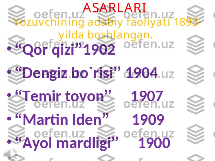          ASARLA RI
Y ozuv chining adabiy  faoliy at i 1893-
y ilda boshlangan. 
•
“ Qor qizi ” 1902
•
“ Dengiz bo`risi ”  1904
•
“ Temir tovon ”      1907
•
“ Martin Iden ”       1909
•
“ Ayol mardligi ”      1900 