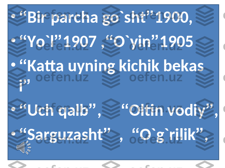 •
“ Bir parcha go`sht ” 1900,
•
“ Yo`l ” 1907 , “ O`yin ” 1905
•
“ Katta uyning kichik bekas
i ”
•
“ Uch qalb ” ,      “ Oltin vodiy ” ,
•
“ Sarguzasht ”   ,   “ O`g`rilik ” , 