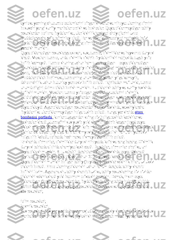 ayniqsa yerning chuqurroq qatlamlarini o’rganish zarur va nihoyat ularning o’rnini 
bosuvchi yangi sun’iy manbalar topish va boshqalar. Qayta tiklanmaydigan tabiiy 
resurslardan oqilona foydalanilsa, ular kishilik jamiyati ehtiyojlarini uzoq 
muddatlargacha to’la ta’minlay oladi. Fan va texnika taraqqiyoti natijasida ba’zi 
foydali qazilmalar tugaguncha ularning o’rnini bosa oladigan yangi resurslar 
yaratish mumkin.
Qayta tiklanadigan resurslarga asosan, suv, tuproq, o’simliklar va hayvonot dunyosi
kiradi. Masalan: tuproq, unda o’simlik o’stirib foydalanilishi natijasida tugab yo’q 
bo’lib ketmaydi. Tuproq shuning uchun ham tugamaydigan – qayta tiklanadigan 
resurslar jumlasiga kiritiladiki, madaniy o’simliklar undagi mineral ozuqa moddalar
(azot, fosfor, kaliybirikmalarini va boshqalar) ni shimib oladi, ana shu ozuqa 
moddalar tiklab borilmasa, tuproqning unumdorligi yildan-yilga kamayib, 
dehqonchilik uchun butunlay yaroqsiz bo’lib qoladi. Tajribadan ma’lumki, tuproq 
unumdorligini doimo tiklab borish mumkin. Bu tiklanish tabiiy va sun’iy ravishda 
bo’lishi mumkin. Masalan: tuproq yo’qotgan mineral ozuqalarini o’simlik 
qoldiqlarining chirishi natijasida, tog’lardan oqib keladigan suvlar tarkibidagi turli 
birikmalar hamda kishilar tomonidan beriladigan tabiiy mineral o’g’itlar hisobiga 
qayta tiklaydi. Agar tiklanadigan resurslardan plansiz ravishda, vaxshiylarcha 
foydalanilsa ular tiklanmaydigan holga tushib qoladi. Bunga yer sirtida   atom 
bombasini portlashi , konlar tugagandan so’ng o’z holiga tashlab ketishlar va 
boshqalar kiradi. Tuprog’ini suv yuvib yoki shamol uchirib ketgan joyni qayta 
tiklash mumkin. Ammo buning uchun ko’p mablag’, uzoq vaqt mehnat qilish kerak.
Ekinlar ekiladigan joylarga ko’plab kimyoviy o’g’itlar solish ham, uni yaroqsiz 
holga olib keladi, oqibatda hech narsa o’smaydigan bo’lib qoladi.
Er sharida o’rmonlar, o’simliklar dunyosi nihoyatda ko’p va rang-barang. O’simlik 
dunyosi tabiatda alohida ahamiyat kasb etadi. Darahtlar, o’rmonlar qirqilsa, uni 
qayta tiklash mumkin. SHu sababli darahtlarni shartli ravishda qayta tiklanadi 
deyiladi. O’rmonlarni qayta tiklash uchun 20-30 yil vaqt kerak bo’ladi.
Qayta tiklanishi mumkin bo’lgan tabiiy (boyliklar) resurslar sekinlik bilan, uzluksiz 
tiklanib boradi. Biroq ularning tiklanishi uchun ia’lum darajada tabiiy sharoit 
bo’lishi lozim. Agar ana shu tabiiy sharoit buzilsa, tabiiy resurslarning o’z-o’zidan 
tiklanishi sekinlashadi yoki batomom to’xtashi mumkin. Demak, inson qayta 
tiklanadigan (boyliklar) resurslaridan foydalanishda uning tabiiy holatiga alohida 
e’tibor berishi zarur. Tugamaydigan resurslar. Bularga asosan quyidagilar kiradi:  
suv resurslari;  
iqlim resurslari;  
kosmik resurslari.  
Suv resurslari. Suv yer yuzida hayot mavjudligining asosiy shartlaridan biridir. Suv 
manbalari hajmi, hosil bo’lishi va joylashish o’rniga qarab mahalliy, regional va  