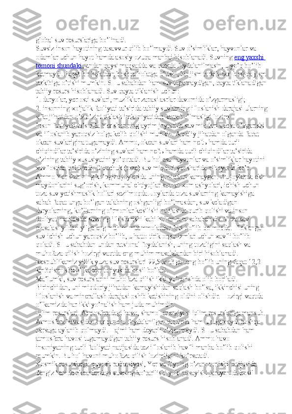 global suv resurslariga bo’linadi.
Suvsiz inson hayotining tasavvur qilib bo’lmaydi. Suv o’simliklar, hayvonlar va 
odamlar uchun hayot hamda asosiy ozuqa manbai hisoblanadi. Suvning   eng yaxshi 
tomoni shundaki , undan qaysi maqsadda va qaerda foydalanilmasin, u yo’q bo’lib 
ketmaydi. Faqat bir holatdan boshqa holatga o’tishi, bir jism tarkibidan boshqa jism 
tarkibiga o’tishi mumkin. SHu sababdan ham suv tugamaydigan, qayta tiklanadigan
tabiiy resurs hisoblanadi. Suv qayta tiklanish uchun:
1. daryolar, yer osti suvlari, muzliklar zapasi asrlar davomida o’zgarmasligi;
2. insonning xo’jalik faoliyati ta’sirida tabiiy suvlarning ifloslanish darajasi ularning
sifat jihatidan o’z-o’zini tiklash imkoniyatidan katta bo’lmasligi lozim.
Inson faoliyati ta’sirida Yer sharining ayrim joylarida suv miqdori ancha o’zgarishi 
va ifloslanib yaroqsiz holga kelib qolishi mumkin. Amaliy jihatdan olganda faqat 
okean suvlarigina tugamaydi. Ammo, okean suvlari ham neftь hamda turli 
chiqindilar ta’sirida o’zining suvlari ham neftь hamda turli chiqindilar ta’sirida 
o’zining tabiiy xususiyatini yo’qotadi. Bu hol esa hayvonlar va o’simliklar hayotini 
xavf ostida qoldiradi. CHuchuk (toza) suv miqdori yer sharida nihoyatda ko’p. 
Ammo Yer sharining ko’pgina joylarida uning miqdori kamaygan. Bu joylarda ekin
maydonlarini sug’orish, kommunal ehtiyojlar sanoat xom ashyolari, ichish uchun 
toza suv yetishmaslik hollari sezilmoqda. Joylarda toza suvlarning kamayishiga 
sabab faqat unga bo’lgan talabning oshganligi bo’lmasdan, suv keladigan 
daryolarning, ko’llarning o’rmonlar kesilishi natijasida qurib qolishi va inson 
faoliyati natijasida suvning ifloslanishi kabi hollar ham sababchidir. Toza suv 
masalasi yildan-yilga eng muhim muammolardan biri bo’lib qolmoqda. Ifloslangan 
suv ichish uchun yaroqsiz bo’lib, u hatto tirik organizmlar uchun xavfli bo’lib 
qoladi. SHu sababdan undan ratsional foydalanish, uning tozaligini saqlash va 
muhofaza qilish hozirgi vaqtda eng muhim masalalardan biri hisoblanadi.
Respublikamiz yillik yuza suv resurslari 99,5 km3   ga teng bo’lib uning faqat 12,2 
km3qismi shu o’lka territoriyasida hosil bo’ladi.
Ma’lumki, suv resurslarini muhofaza qilish ikki yo’nalishda olib boriladi. 
Birinchidan, uni miqdoriy jihatdan kamayishidan saqlash bo’lsa, ikkinchisi uning 
ifloslanish va minerallash darajasi oshib ketishining oldini olishdir. Hozirgi vaqtda 
o’lkamizda har ikki yo’nalish ham juda muhimdir.
Iqlim resurslari. Atmosferadagi havo, shamol energiyasi iqlim resurslariga mansub. 
Atmosfera havosidan har qancha foydalanilgan taqdirda ham u tugamaydi boshqa 
narsaga aylanib qolmaydi. Hajmi ham deyarli o’zgarmaydi. SHu sababdan ham 
atmosfera havosi tugamaydigan tabiiy resurs hisoblanadi. Ammo havo 
insoniyatning turli faoliyati natijasida tez ifloslanib havfli manba bo’lib qolishi 
mumkin. Bu hol havoni muhofaza qilish lozimligini ko’rsatadi.
Kosmik resurslarga quyosh radiatsiyasi, Yer va Oyning o’zaro tortishi natijasida 
dengiz hamda okeanlardagi suvning ko’tarilishi yoki pasayishi jarayonida hosil  