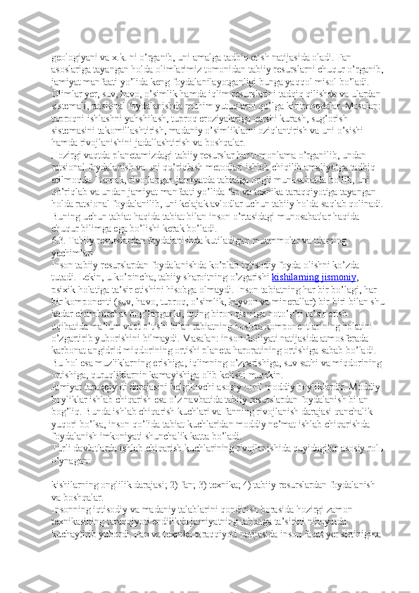 geologiyani va x.k. ni o’rganib, uni amalga tadbiq etish natijasida oladi. Fan 
asoslariga tayangan holda olimlarimiz tomonidan tabiiy resurslarni chuqur o’rganib,
jamiyat manfaati yo’lida keng foydalanilayotganligi bunga yaqqol misol bo’ladi. 
Olimlar yer, suv, havo, o’simlik hamda iqlim resurslarini tadqiq qilishda va ulardan 
sistemali, ratsional foydalanishda muhim yutuqlarni qo’lga kiritmoqdalar. Masalan: 
tuproqni ishlashni yahshilash, tuproq eroziyalariga qarshi kurash, sug’orish 
sistemasini takomillashtirish, madaniy o’simliklarni oziqlantirish va uni o’sishi 
hamda rivojlanishini jadallashtirish va boshqalar.
Hozirgi vaqtda planetamizdagi tabiiy resurslar har tomonlama o’rganilib, undan 
ratsional foydalanish va uni qo’riqlash metodlari ishlab chiqilib amaliyotga tadbiq 
etilmoqda. Demak, rivojlangan jamiyatda tabiatga ongli munosabatda bo’lib, uni 
qo’riqlab va undan jamiyat manfaati yo’lida fan va texnika taraqqiyotiga tayangan 
holda ratsional foydalanilib, uni kelajak avlodlar uchun tabiiy holda saqlab qolinadi.
Buning uchun tabiat haqida tabiat bilan inson o’rtasidagi munosabatlar haqida 
chuqur bilimga ega bo’lishi kerak bo’ladi.  
6.3. Tabiiy resurslardan foydalanishda kutiladigan muammolar va ularning 
yechimlari  
Inson tabiiy resurslardan foydalanishda ko’plab iqtisodiy foyda olishni ko’zda 
tutadi. Lekin, u ko’pincha, tabiiy sharoitning o’zgarishi   kishilarning jismoniy , 
psixik holatiga ta’sir etishini hisobga olmaydi. Inson tabiatning har bir bo’lagi, har 
bir komponenti (suv, havo, tuproq, o’simlik, hayvon va minerallar) bir-biri bilan shu
kadar chambarchas bog’langanki, uning biron qismiga noto’g’ri ta’sir etish 
oqibatida ma’lum vaqt o’tishi bilan tabiatning boshqa komponentlarining holatini 
o’zgartirib yuborishini bilmaydi. Masalan: inson faoliyati natijasida atmosferada 
karbonat angidrid miqdorining ortishi planeta haroratining ortishiga sabab bo’ladi. 
Bu hol esa muzliklarning erishiga, iqlimning o’zgarishiga, suv sathi va miqdorining 
ortishiga, quruqliklarnin kamayishiga olib kelishi mumkin.
Jamiyat taraqqiyoti darajasini belgilovchi asosiy omil moddiy boyliklardir. Moddiy 
boyliklar ishlab chiqarish esa o’z navbatida tabiiy resurslardan foydalanish bilan 
bog’liq. Bunda ishlab chiqarish kuchlari va fanning rivojlanish darajasi qanchalik 
yuqori bo’lsa, inson qo’lida tabiat kuchlaridan moddiy ne’mat ishlab chiqarishda 
foydalanish imkoniyati shunchalik katta bo’ladi.
Turli davlatlarda ishlab chiqarish kuchlarining rivojlanishida quyidagilar asosiy rolь
o’ynagan:  
kishilarning onglilik darajasi; 2) fan; 3) texnika; 4) tabiiy resurslardan foydalanish 
va boshqalar.  
Insonning iqtisodiy va madaniy talablarini qondirish borasida hozirgi zamon 
texnikasining taraqqiyoti endilikda jamiyatning tabiatga ta’sirini nihoyatda 
kuchaytirib yubordi. Fan va texnika taraqqiyoti natijasida inson faqat yer sirtinigina  