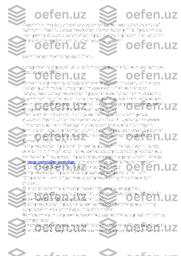 o’zgartirib qolmasdan, uning chuqur qatlamlaridagi va okean tublari, baland tog’ 
bag’irlarini o’rganib, ulardagi resurslardan o’z manfaatlari yo’lida foydalanmoqda. 
Inson yerning chuqurroq qatlamlaridan foydali qazilma boyliklarni olish uchun bir 
qancha muhim muammolarni hal qilishi zarur. CHunonchi:
takomillashgan mashinalrga ega bo’lishi;  
bunday mashinalar yaratish uchun ko’p miqdorda yuqori sifatli va mustahkam toza 
metallga ega bo’lishi;  
bu mashinalar yordamida tabiatga ta’sir etish chegarasini biladigan, uni boshqara 
oladigan yuqori malakali, madaniyatli mutaxasislar bo’lishi va boshqalar.  
Dengiz, okean tubidagi resurslardan foydalanishda esa bundan ham murakkabroq 
muammolarni hal qilish zarur. Bunda insonga yuqori va past bosim ostida va kam 
kislorodli muhitga ishlashga to’g’ri keladi. Olingan xoa ashyolarni joylarga tashish 
va qayta ishlash uchun ancha ishchi kuchi kerak bo’ladi.
Inson kosmosni o’zlashtirdi. Bu holda esa inson tabiat qonunlarini yanada 
chuqurroq o’rganib u bilan hisoblashishi zarur bo’ladi. SHu sababdan progressiv 
olimlar tabiat va inson o’rtasidagi munosabatlarni sinchkovlik bilan o’rganib 
kelmoqdalar. Tabiat boyliklaridan unumli, planli ravishda tejab-tergab foydalanish 
lozimligini isbotlamoqdalar. Aks holda inson tabiatdan hech qanday ehson 
kutmasligi ibotlanilmoqda.
Tabiiy resurslardan foydalanish fan-texnika yutuqlarini hisobga olgan holda reja 
asosida olib borilmog’i zarur. Fan va texnika taraqqiyoti, tabiat boyliklaridan xalq 
manfaatlari yo’lida, samarali foydalanishga, energiyaning yangi turlarini ochishga 
va   yangi materiallar yaratishga , iqlim sharoitlariga ta’sir ko’rsatish metodlarini 
ishlab chiqishga, kosmik fazoni zabt etishga imkon beradi.
Tabiiy resurslardan foydalanishda quyidagilarga qat’iy amal qilish lozim:
1) foydalanish lozim bo’lgan mavjud tabiiy resurslarning miqdori va sifatini 
aniqlash;
2) ishlab chiqarishning xom ashyo bazasini reja asosida kengaytirish;
3) tabiiy resurslardan oqilona foydalanish, ularni muhofaza qilish va tiklashda fan 
va texnika yutuqlariga tayangan holda ish tutish;
4) tabiiy resurslardan foydalanishda texnikani takomillashtirishga va aholining 
dunyoqarashini shakllantirishga alohida e’tibor berish.
Mamlakatimizda moddiy-texnika bazasini vujudga keltirishda quyidagi omillarning 
ahamiyati katta:
1) mamlakatning energetika va yoqilg’i balansini o’rganish yo’llarini axtarib topish;
2) ishlab chiqarish jarayonlarini kompleks mexanizatsiyalashtirish, ularni tobora  