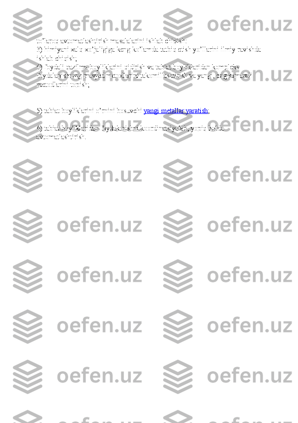 to’laroq avtomatlashtirish masalalarini ishlab chiqish:
3) himiyani xalq xo’jaligiga keng ko’lamda tatbiq etish yo’llarini ilmiy ravishda 
ishlab chiqish;
4) foydali qazilma boyliklarini qidirish va tabiat boyliklaridan kompleks 
foydalanishning mavjud metodlarini takomillashtirish va yangi, eng samarali 
metodlarini topish;
5) tabiat boyliklarini o’rnini bosuvchi   yangi metallar yaratish ;  
6) tabiat boyliklaridan foydalanishni koordinatsiyalab, yopiq holda 
avtomatlashtirish. 