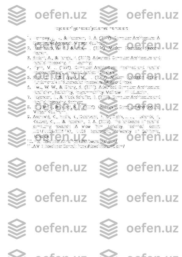 Foydalanilgan adabiyotlar va manbalar:
1. Hennessy,   J.   L.,   &   Patterson,   D.  A.   (2017).   Computer  Architecture:  A
Quantitative Approach. Morgan Kaufmann.
2. Tanenbaum,   A.   S.,   &   Bos,   H.   (2014).   Modern   Operating   Systems.
Pearson.
3. Sodani,  A.,   &   Taneja,   P.   (2012).  Advanced   Computer  Architecture   and
Parallel Processing. PHI Learning.
4. Flynn,   M.   J.   (1996).   Computer   Architecture:   Pipelined   and   Parallel
Processor Design. Jones and Bartlett Publishers.
5. Shen,   J.   P.,   &   Lipasti,   M.   H.   (2017).   Modern   Processor   Design:
Fundamentals of Superscalar Processors. Waveland Press.
6. Hwu,   W.   W.,   &   Chang,   S.   (2011).   Advanced   Computer   Architecture:
Parallelism, Scalability, Programmability. McGraw-Hill Education.
7. Hagersten,   E.,   &   Black-Schaffer,   D.   (2011).   Computer  Architecture   and
Parallel Processing. Springer.
8. Hill, M. D., & Jouppi, N. P. (2006). Readings in Computer Architecture.
Morgan Kaufmann.
9. Asanović,   K.,   Bodik,   R.,   Catanzaro,   B.   C.,   Gebis,   J.   J.,   Husbands,   P.,
Keutzer,   K.,   ...   &   Patterson,   D.   A.   (2009).   The   landscape   of   parallel
computing   research:   A   view   from   Berkeley.   Technical   Report
UCB/EECS-2006-183,   EECS   Department,   University   of   California,
Berkeley.
10. Intel Developer Zone: https://software.intel.com/
11. AMD Developer Central: https://developer.amd.com/ 