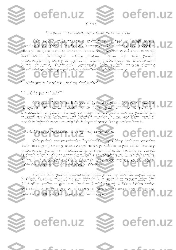 Kirish
Ko'p yadroli mikroprotsessor arxitekturasi va komponentlari
Ko'p   yadroli   mikroprotsessor   arxitekturasi   so'nggi   yillardagi   asosiy
texnologik   yutuqlardan   biridir.   Bu   kompyuter   tizimlarining   ish   faoliyatini
sezilarli   darajada   oshirish   imkonini   beradi   va   hisoblash   vazifalarini   samarali
taqsimlashni   ta'minlaydi.   Ushbu   mustaqil   ishda   biz   ko'p   yadroli
protsessorlarning   asosiy   tamoyillarini,   ularning   afzalliklari   va   cheklovlarini
ko'rib   chiqamiz,   shuningdek,   zamonaviy   ko'p   yadroli   protsessorlarning
misollarini va ularning rivojlanish istiqbollarini ko'rib chiqamiz.
1. Ko'p yadroli arxitekturaning rivojlanishi
1.1. Ko’p yadroli ta'rifi
Kompyuter tizimlarida ko'p yadroli (yoki ko'p yadroli) protsessor parallel
ishlaydigan   bir   nechta   mustaqil   ishlov   berish   yadrolarini   o'z   ichiga   olgan
arxitekturani   anglatadi.   Bunday   tizimdagi   har   bir   yadro   boshqa   yadrolardan
mustaqil   ravishda   ko'rsatmalarni   bajarishi   mumkin,   bu   esa   vazifalarni   parallel
ravishda bajarishga va umumiy ish faoliyatini yaxshilashga imkon beradi.
1.2. Ko’p yadroli protsessorlarning rivojlanish tarixi
Ko'p yadroli protsessorlardan foydalanish g'oyasi bir yadroli protsessorlar
duch   keladigan   jismoniy   cheklovlarga   reaktsiya   sifatida   paydo   bo'ldi.   Bunday
protsessorlar   yuqori   ish   chastotalariga   erishgan   bo'lsa-da,   issiqlik   va   quvvat
iste'moli bilan bog'liq muammolar tufayli soat tezligini yanada oshirish amaliy
bo'lmadi.   Buning   o'rniga   ishlab   chiqarish   korxonalari   mehnat   unumdorligini
oshirishning muqobil usullarini izlay boshladilar.
Birinchi   ko'p   yadroli   protsessorlar   2000-yillarning   boshida   paydo   bo'la
boshladi.   Savdoda   mavjud   bo'lgan   birinchi   ko'p   yadroli   protsessorlardan   biri
2005 yilda taqdim etilgan Intel  Pentium D edi (1-rasm ). U ikkita ishlov berish
yadrosini   o'z   ichiga   olgan   va   an'anaviy   bir   yadroli   protsessorlarga   qaraganda
resurslardan samaraliroq foydalanishni ta'minlagan. 