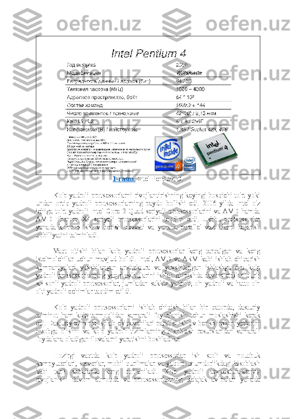 1-rasm.  Intel Pentium D.
Ko'p yadroli protsessorlarni rivojlantirishning keyingi bosqichi  to'rt yoki
undan   ortiq   yadroli   protsessorlarning   paydo   bo'lishi   edi.   2006   yilda   Intel   o'z
ichiga  to'rt   yadroli  Intel   Core  2  Quad  seriyali  protsessorlarini   va AMD   hamda
AMD   Phenom   X4   seriyali   protsessorlarini   taqdim   etdi.   Ushbu   protsessorlar
yanada   ko'proq   ishlov   berish   quvvati   va   yanada   parallel   vazifalarni   bajarish
qobiliyatini ta'minladi.
Vaqt   o'tishi   bilan   ko'p   yadroli   protsessorlar   keng   tarqalgan   va   keng
iste'molchilar  uchun  mavjud  bo'ldi.  Intel, AMD   va  ARM  kabi  ishlab   chiqarish
kompaniyalari   yaxshilangan   arxitektura   va   yaxshilangan   ishlashga   ega   ko'p
yadroli protsessorlarning yangi avlodlarini ishlab chiqishda davom etdilar. Turli
xil sonli yadroli protsessorlar, jumladan sakkiz yadroli, o'n yadroli va hatto o'n
olti yadroli echimlar taqdim etildi.
Ko'p   yadroli   protsessorlarni   ishlab   chiqish   bilan   bir   qatorda,   dasturiy
ta'minot   ham   ko'p   tarmoqlidan   samarali   foydalanish   uchun   moslashishi   kerak
edi. Dasturiy ta'minot ishlab chiquvchilari parallel ishlov berish imkoniyatlarini
hisobga   olishni   va   ko'p   yadroli   tizimlarning   hisoblash   resurslaridan   samarali
foydalana oladigan ilovalarni yaratishni boshladilar.
Hozirgi   vaqtda   ko'p   yadroli   protsessorlar   ish   stoli   va   noutbuk
kompyuterlari, serverlar, mobil qurilmalar va yuqori unumdorlikdagi hisoblash
kabi   turli   sohalarda   keng   qo'llaniladi.   Ko'p   yadroli   arxitekturalarning
rivojlanishi   davom   etmoqda   va   protsessorlarning   kelajak   avlodlari   yanada 