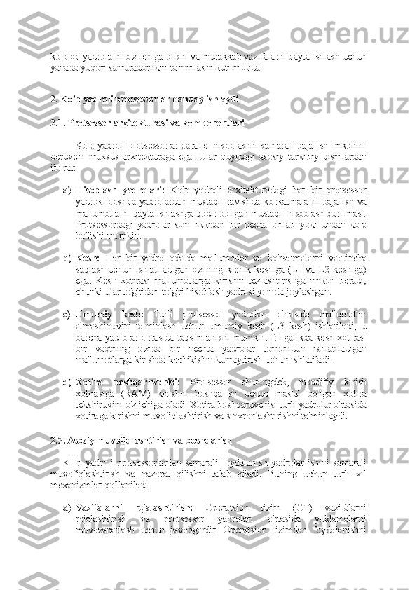 ko'proq yadrolarni o'z ichiga olishi va murakkab vazifalarni qayta ishlash uchun
yanada yuqori samaradorlikni ta'minlashi kutilmoqda.
2. Ko'p yadroli protsessorlar qanday ishlaydi
2.1. Protsessor arxitekturasi va komponentlari
Ko'p yadroli protsessorlar parallel hisoblashni samarali bajarish imkonini
beruvchi   maxsus   arxitekturaga   ega.   Ular   quyidagi   asosiy   tarkibiy   qismlardan
iborat:
a) Hisoblash   yadrolari:   Ko'p   yadroli   arxitekturadagi   har   bir   protsessor
yadrosi  boshqa  yadrolardan  mustaqil   ravishda  ko'rsatmalarni   bajarish  va
ma'lumotlarni qayta ishlashga qodir bo'lgan mustaqil hisoblash qurilmasi.
Protsessordagi   yadrolar   soni   ikkidan   bir   necha   o'nlab   yoki   undan   ko'p
bo'lishi mumkin.
b) Kesh:   Har   bir   yadro   odatda   ma'lumotlar   va   ko'rsatmalarni   vaqtincha
saqlash   uchun  ishlatiladigan   o'zining   kichik  keshiga   (L1  va   L2   keshiga)
ega.   Kesh   xotirasi   ma'lumotlarga   kirishni   tezlashtirishga   imkon   beradi,
chunki ular to'g'ridan-to'g'ri hisoblash yadrosi yonida joylashgan.
c) Umumiy   kesh:   Turli   protsessor   yadrolari   o'rtasida   ma'lumotlar
almashinuvini   ta'minlash   uchun   umumiy   kesh   (L3   kesh)   ishlatiladi,   u
barcha yadrolar o'rtasida taqsimlanishi  mumkin. Birgalikda kesh xotirasi
bir   vaqtning   o'zida   bir   nechta   yadrolar   tomonidan   ishlatiladigan
ma'lumotlarga kirishda kechikishni kamaytirish uchun ishlatiladi.
d) Xotira   boshqaruvchisi:   Protsessor   shuningdek,   tasodifiy   kirish
xotirasiga   (RAM)   kirishni   boshqarish   uchun   mas'ul   bo'lgan   xotira
tekshiruvini o'z ichiga oladi. Xotira boshqaruvchisi turli yadrolar o'rtasida
xotiraga kirishni muvofiqlashtirish va sinxronlashtirishni ta'minlaydi.
2.2. Asosiy muvofiqlashtirish va boshqarish
Ko'p   yadroli   protsessorlardan   samarali   foydalanish   yadrolar   ishini   samarali
muvofiqlashtirish   va   nazorat   qilishni   talab   qiladi.   Buning   uchun   turli   xil
mexanizmlar qo'llaniladi:
a) Vazifalarni   rejalashtirish:   Operatsion   tizim   (OT)   vazifalarni
rejalashtirish   va   protsessor   yadrolari   o'rtasida   yuklamalarni
muvozanatlash   uchun   javobgardir.   Operatsion   tizimdan   foydalanishni 