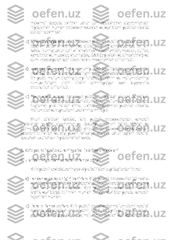 maksimal   darajada   oshirish   uchun   turli   rejalashtirish   algoritmlaridan
foydalanishi mumkin protsessor resurslari va vazifalarni yadrolar orasida
adolatli taqsimlash.
b) Sinxronizatsiya va aloqa : Protsessor yadrolari parallel hisoblashni to'g'ri
bajarish   uchun   sinxronlash   va   aloqa   qilish   imkoniyatiga   ega   bo'lishi
kerak. Buning uchun turli xil sinxronlash mexanizmlari, masalan, qulflar,
semaforlar va mutexlar, shuningdek, CAS (qiyoslash va almashtirish) va
atom operatsiyalari kabi o'zaro istisno mexanizmlari qo'llaniladi.
c) keshlash   va   muvofiqlik:   Umumiy   keshdan   foydalanganda   yadrolar
orasidagi ma'lumotlarning izchilligini ta'minlash kerak. Buning uchun har
bir   yadro   ma'lumotlarning   joriy   holatini   ko'rishini   va   ma'lumotlarning
nomuvofiqligini   oldini   olishni   ta'minlaydigan   kesh   kogerentlik
protokollari qo'llaniladi.
d) Yadrolararo   aloqa:   protsessor   yadrolari   orasidagi   aloqani   ta'minlash
uchun turli mexanizmlar qo'llaniladi, masalan, ma'lumotlar shinasi, o'zaro
bog'lanish   yoki   halqali   shina.   Ushbu   mexanizmlar   yadrolar   o'rtasida
ma'lumotlar va buyruqlarni uzatishni ta'minlaydi.
Shuni   ta'kidlash   kerakki,   ko'p   yadroli   protsessorlardan   samarali
foydalanish   parallel   algoritmlar   va   dasturiy   ta'minotni   ishlab   chiqish   va
optimallashtirishni   talab   qiladi.   Ishlab   chiquvchilar   protsessor   arxitekturasidan
xabardor   bo'lishlari   va   eng   yaxshi   ishlashga   erishish   uchun   tegishli   parallel
dasturlash usullaridan foydalanishlari kerak.
3. Ko'p yadroli arxitekturaning afzalliklari va cheklovlari
3.1. Ishlashning ortishi va parallel ishlov berish
Ko'p yadroli arxitekturaning asosiy afzalliklari quyidagilardan iborat:
a) Ishlash samaradorligini   oshirish:   Ko'p  yadroli  protsessorlar  bir  nechta
vazifalarni   parallel   ravishda   bajarishga   imkon   beradi,   bu   esa   umumiy
tizim   unumdorligini   oshiradi.   Ko'p   yadroli   protsessorlarda   mustaqil
kichik   vazifalarga   bo'linishi   mumkin   bo'lgan   vazifalar   yanada   samarali
bajarilishi mumkin.
b) Parallel  ishlov berish:   Ko'p yadroli protsessorlar  ma'lumotlarni parallel
ravishda   qayta   ishlash   imkoniyatini   beradi,   bu   ayniqsa   ilmiy   hisoblash,
grafika, videoni qayta ishlash va ma'lumotlar bazalari kabi katta hajmdagi 