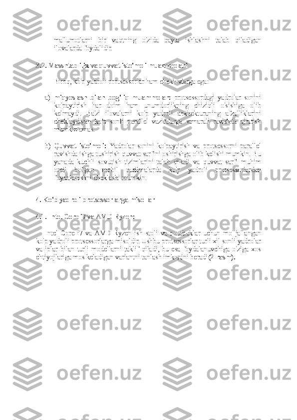 ma'lumotlarni   bir   vaqtning   o'zida   qayta   ishlashni   talab   qiladigan
ilovalarda foydalidir.
3.2. Masshtablilik va quvvat iste'moli muammolari
Biroq, ko'p yadroli protsessorlar ham cheklovlarga ega:
a) miqyoslash   bilan   bog'liq   muammolar:   protsessordagi   yadrolar   sonini
ko'paytirish   har   doim   ham   unumdorlikning   chiziqli   o'sishiga   olib
kelmaydi.   Ba'zi   ilovalarni   ko'p   yadroli   arxitekturaning   afzalliklarini
cheklaydigan   ko'p   sonli   parallel   vazifalarga   samarali   ravishda   ajratish
mumkin emas.
b) Quvvat   iste'moli:   Yadrolar   sonini   ko'paytirish   va   protsessorni   parallel
ravishda ishga tushirish quvvat sarfini oshirishga olib kelishi mumkin. Bu
yanada   kuchli   sovutish   tizimlarini   talab   qiladi   va   quvvat   sarfi   muhim
omil   bo'lgan   mobil   qurilmalarda   ko'p   yadroli   protsessorlardan
foydalanishni cheklashi mumkin.
4. Ko'p yadroli protsessorlarga misollar
4.1. Intel Core i7 va AMD Ryzen:
Intel   Core   i7   va  AMD   Ryzen   ish   stoli   va   noutbuklar   uchun   mo'ljallangan
ko'p yadroli protsessorlarga misoldir. Ushbu protsessorlar turli xil sonli yadrolar
va   iplar   bilan   turli   modellarni   taklif   qiladi,   bu   esa   foydalanuvchiga   o'ziga   xos
ehtiyojlariga mos keladigan variantni tanlash imkonini beradi (2-rasm). 