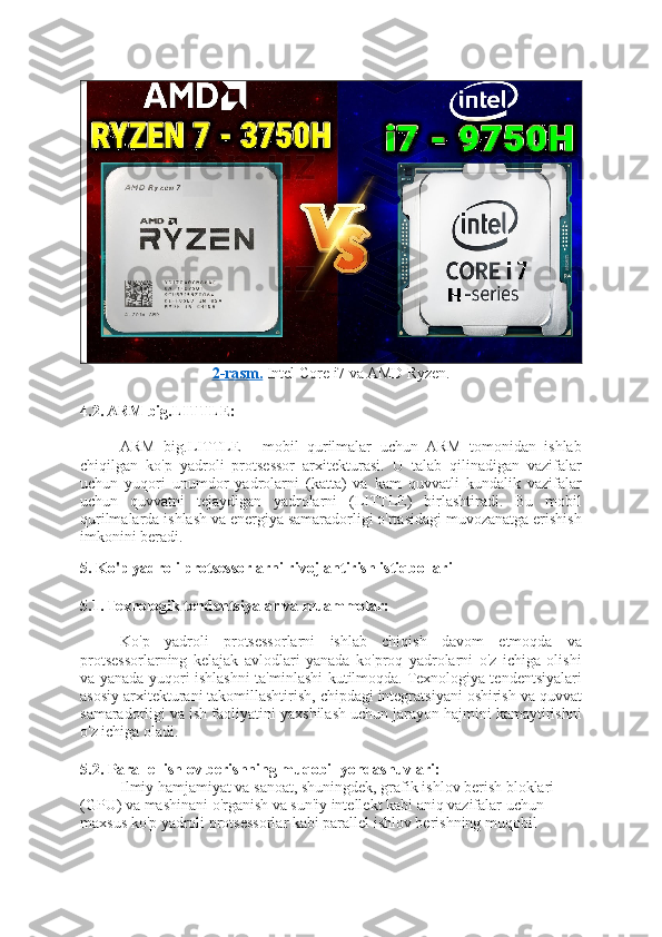 2-rasm.  Intel Core i7 va AMD Ryzen.
4.2. ARM big.LITTLE:
ARM   big.LITTLE   -   mobil   qurilmalar   uchun   ARM   tomonidan   ishlab
chiqilgan   ko'p   yadroli   protsessor   arxitekturasi.   U   talab   qilinadigan   vazifalar
uchun   yuqori   unumdor   yadrolarni   (katta)   va   kam   quvvatli   kundalik   vazifalar
uchun   quvvatni   tejaydigan   yadrolarni   (LITTLE)   birlashtiradi.   Bu   mobil
qurilmalarda ishlash va energiya samaradorligi o'rtasidagi muvozanatga erishish
imkonini beradi.
5. Ko'p yadroli protsessorlarni rivojlantirish istiqbollari
5.1. Texnologik tendentsiyalar va muammolar:
Ko'p   yadroli   protsessorlarni   ishlab   chiqish   davom   etmoqda   va
protsessorlarning   kelajak   avlodlari   yanada   ko'proq   yadrolarni   o'z   ichiga   olishi
va yanada yuqori ishlashni ta'minlashi kutilmoqda. Texnologiya tendentsiyalari
asosiy arxitekturani takomillashtirish, chipdagi integratsiyani oshirish va quvvat
samaradorligi va ish faoliyatini yaxshilash uchun jarayon hajmini kamaytirishni
o'z ichiga oladi.
5.2. Parallel ishlov berishning muqobil yondashuvlari:
Ilmiy hamjamiyat va sanoat, shuningdek, grafik ishlov berish bloklari 
(GPU) va mashinani o'rganish va sun'iy intellekt kabi aniq vazifalar uchun 
maxsus ko'p yadroli protsessorlar kabi parallel ishlov berishning muqobil  