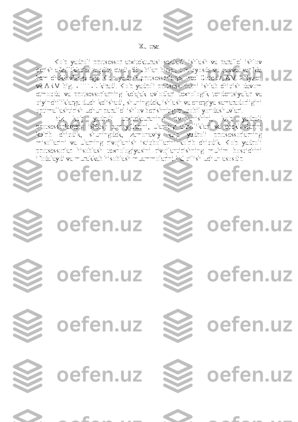 Xulosa
Ko'p   yadroli   protsessor   arxitekturasi   sezilarli   ishlash   va   parallel   ishlov
berish afzalliklarini taqdim etadi. Shu bilan birga, u miqyosda va quvvat sarfida
ham cheklovlarga ega. Ko'p yadroli protsessorlarga Intel Core i7, AMD Ryzen
va ARM big.LITTLE kiradi. Ko'p yadroli protsessorlarni ishlab chiqish davom
etmoqda   va   protsessorlarning   kelajak   avlodlari   texnologik   tendentsiyalar   va
qiyinchiliklarga duch kelishadi, shuningdek, ishlash va energiya samaradorligini
optimallashtirish uchun parallel ishlov berishning muqobil yondashuvlari.
Biz   ko'p   yadroli   arxitekturaning   rivojlanishini,   ko'p   yadroli
protsessorlarning   ishlash   tamoyillarini,   ularning   afzalliklari   va   cheklovlarini
ko'rib   chiqdik,   shuningdek,   zamonaviy   ko'p   yadroli   protsessorlarning
misollarini   va   ularning   rivojlanish   istiqbollarini   ko'rib   chiqdik.   Ko'p   yadroli
protsessorlar   hisoblash   texnologiyasini   rivojlantirishning   muhim   bosqichini
ifodalaydi va murakkab hisoblash muammolarini hal qilish uchun asosdir. 