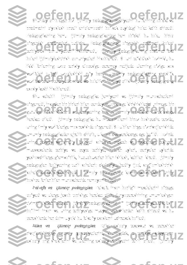 Shunday   qilib   agar   biz     ijtimoiy   pedagogika   mohiyatini   bu   fanning   ob’ekt   va
predmetini   qiyoslash   orqali   aniqlamoqchi   bo’lsak   quyidagi   holat   kelib   chiqadi.
Pedagogikaning   ham,     ijtimoiy   pedagogikaning   ham   ob’ekti-   bu   bola,     biroq
o’rganish   predmetlari   turlicha.   Pedagogikaning   o’rganish   predmeti   bolani
tarbiyalash   qonuniyatlari   hisoblanadi,     ijtimoiy   pedagogikaning   predmeti   esa
bolani   ijtimoiylashtirish   qonuniyatlari   hisoblanadi.   SHuni   ta’kidlash   lozimki,   bu
ikki   fanlarning   uzoq   tarixiy   aloqasiga   qaramay   natijada   ularning   o’ziga   xos
vazifalari   tufayli   uzoqlashishi   ro’y   berdi.   Umumiy   pedagogikaning   spetsifik
vazifasi   ta’lim-tarbiyadir.   Bola   va   bolalikni   himoya   qilish     ijtimoiy   pedagogning
asosiy kasbi hisoblanadi.
S h u   sababli     ijtimoiy   pedagogika   jamiyatni   va   ijtimoiy   munosabatlarni
o’rganadi, insonlar  bir-birlari  bilan qanday  muomalaga kirishishlarini  ,nimaga bir
guruhga   birlashishlarini     va   jamiyatning   boshqa   ijtimoiy   masalalarini   aniqlashga
harakat   qiladi.     Ijtimoiy   pedagogika   bu   muammolarni   biroz   boshqacha   tarzda,
uning ilmiy vazifalariga mos ravishda o’rganadi. SHu bilan birga o’z rivojlanishida
umumiy pedagogikadan ajralib chiqib, u kompleks xarakterga ega bo’ldi. Hozirda
uning   nazariy   va   amaliy   faoliyati   sohasiga   maktab   va   maktabdan   tashqari
muassasalarda   tarbiya   va   qayta   tarbiya,   bolalar   uylari,   qariyalar   uylarida
yashovchilarga g’amxo’rlik, huquqbuzarlar bilan ishlash, kabilar   kiradi.   Ijtimoiy
pedagoglar   faoliyatning   turli   sohalari:   ekologiya,   badiiy   ijod,   sog’lomlashtirish
sohalarida   ixtisoslashishadi.     Ijtimoiy   pedagogning   kompleks   xarakteri   uning
boshqa fanlar bilan munosabatida namoyon bo’ladi.
Falsafa   va     ijtimoiy   pedagogika.   Falsafa   inson   borlig’i   masalalarini   o’rtaga
qo’yadi   va   ularga   javob   topishga   harakat   qilib,   dunyoqarashining   umumlashgan
tizimini   ishlab   chiqadi.   Ijtimoiy   pedagogikaning     “   ijtimoiy   tarbiya   falsafasi”
bo’limi   inson   va   uning   tarbiyasiga   muayan   qarashlardan   kelib   chiqadi   va   bu
qarashlarda har doim u yoki bu falsafiy asoslarni uchratsak bo’ladi.
Etika   va     ijtimoiy   pedagogika.   Etika   axloqiy   tasavvur   va   qarashlar
rivojlanishining   umumiy   qonuniyatlarini,   shuningdek,   u   tartibga   solayotgan
axloqiy   ong   shakllarini   va   ularning   axloqiy   faoliyatini   tahlil   qiladi.     Ijtimoiy 