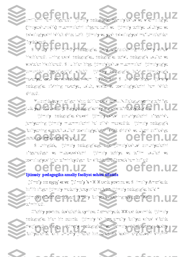 omillarini   ham   o’rganadi.     Ijtimoiy   pedagogika   ijtimoiylashuv   va   viktimologiya
(jinoyatshunoslik)   muammolarini   o’rgana   turib   va     ijtimoiy   tarbiya   uslubiyat   va
psixologiyasini ishlab chiqa turib   ijtimoiy va yosh psixologiyasi ma’lumotlaridan
foydalanadi.
SHunday   qilib     ijtimoiy   pedagogika   ilmiy   tadqiqotlarning   intizomiy   sohasi
hisoblanadi.   Uning   asosi   pedagogika,   pedagogika   tarixi,   pedagogik   usullar   va
vositalar   hisoblanadi.   SHu   bilan   birga   ijtimoiylashuv   muammolari     ijtimoiyogiya
tomonidan   o’rganilganligi   sababli     ijtimoiy   pedagogika   ba’zi     ijtimoiyogik
nazariya,   usul   va   vositalardan   ham   foydalanadi.   SHu   bilan   birga     ijtimoiy
pedagogika   o’zining   nazariya,   uslub,   vosita   va   texnologiyalarini   ham   ishlab
chiqadi.
YUqorida bayon etilgan isbot dalillar asosida YU.N.Galaguzovaning ta’rifiga
juda yaqin turuvchi  ijtimoiy pedagogikaning eng aniq ta’rifi quyidagicha:
  ijtimoiy   pedagogika-shaxsni   ijtimoiylashuvi   qonuniyatlarini   o’rganish,
jamiyatning   ijtimoiy   muammolarini   hal   qilish   maqsadida     ijtimoiy   pedagogik
faoliyatning   samaraliusullari   texnologiyalarini   ishlab   chiqish   va   ularni   qo’llashga
qaratilgan pedagogika sohasi.  
SHuningdek,     ijtimoiy   pedagogikaga   bola   ijtimoiylashuvi   qonuniyatlarini
o’rganadigan   va   mutaxassislarni     ijtimoiy   tarbiya   va   ta’lim   usullari   va
texnologiyasi bilan ta’minlaydigan fan sifatida ta’lif bersak ham bo’ladi
Ijtimoiy  pedagogika amaliy faoliyat sohasi sifatida 
 Ijtimoiy pedagogika va  ijtimoiy ish  XIX   asrda yevropa va SHimoliy Amerikada
bo’lib o’tgan ijtimoiy-madaniy jarayonlar nafaqat  ijtimoiy pedagogika balki  “ 
ijtimoiy ish” deb nomlangan  ijtimoiy faoliyat sohasining paydo bo’lishini 
ta’minladi.
G’arbiy yevropa davlatlarida ayniqsa Germaniyada   XX   asr davomida   ijtimoiy
pedagogika   bilan   bir   qatorda     ijtimoiy   ish   ham   amaliy   faoliyat   sohasi   sifatida
rivojlanadi,   biroq     ijtimoiy   pedagoglar   va   ijtimoiy   ishchilarning   kasbiy
faoliyatlarida   ko’p   umumiy   jihatlar   bor.   Ular   bir   kasbni   anglatuvchi   sinonim 