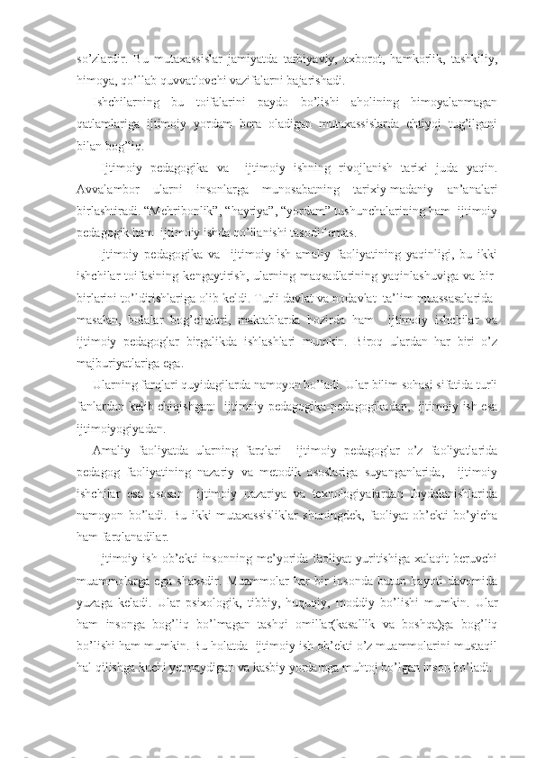 so’zlardir.   Bu   mutaxassislar   jamiyatda   tarbiyaviy,   axborot,   hamkorlik,   tashkiliy,
himoya, qo’llab-quvvatlovchi vazifalarni bajarishadi.
Ishchilarning   bu   toifalarini   paydo   bo’lishi   aholining   himoyalanmagan
qatlamlariga   ijtimoiy   yordam   bera   oladigan   mutaxassislarda   ehtiyoj   tug’ilgani
bilan bog’liq.
  Ijtimoiy   pedagogika   va     ijtimoiy   ishning   rivojlanish   tarixi   juda   yaqin.
Avvalambor   ularni   insonlarga   munosabatning   tarixiy-madaniy   an’analari
birlashtiradi. “Mehribonlik”, “hayriya”, “yordam” tushunchalarining ham  ijtimoiy
pedagogik ham  ijtimoiy ishda qo’llanishi tasodif emas.
  Ijtimoiy   pedagogika   va     ijtimoiy   ish   amaliy   faoliyatining   yaqinligi,   bu   ikki
ishchilar   toifasining   kengaytirish,   ularning   maqsadlarining   yaqinlashuviga   va   bir-
birlarini to’ldirishlariga olib keldi. Turli davlat va nodavlat  ta’lim muassasalarida-
masalan,   bolalar   bog’chalari,   maktablarda   hozirda   ham     ijtimoiy   ishchilar   va
ijtimoiy   pedagoglar   birgalikda   ishlashlari   mumkin.   Biroq   ulardan   har   biri   o’z
majburiyatlariga ega.
Ularning farqlari quyidagilarda namoyon bo’ladi. Ular bilim sohasi sifatida turli
fanlardan kelib chiqishgan:   ijtimoiy pedagogika-pedagogikadan,   ijtimoiy ish esa
ijtimoiyogiyadan.
Amaliy   faoliyatda   ularning   farqlari     ijtimoiy   pedagoglar   o’z   faoliyatlarida
pedagog   faoliyatining   nazariy   va   metodik   asoslariga   suyanganlarida,     ijtimoiy
ishchilar   esa   asosan     ijtimoiy   nazariya   va   texnologiyalardan   foydalanishlarida
namoyon   bo’ladi.   Bu   ikki   mutaxassisliklar   shuningdek,   faoliyat   ob’ekti   bo’yicha
ham farqlanadilar.
  Ijtimoiy   ish   ob’ekti   insonning   me’yorida   faoliyat   yuritishiga   xalaqit   beruvchi
muammolarga   ega   shaxsdir.   Muammolar   har   bir   insonda   butun   hayoti   davomida
yuzaga   keladi.   Ular   psixologik,   tibbiy,   huquqiy,   moddiy   bo’lishi   mumkin.   Ular
ham   insonga   bog’liq   bo’lmagan   tashqi   omillar(kasallik   va   boshqa)ga   bog’liq
bo’lishi ham mumkin. Bu holatda  ijtimoiy ish ob’ekti o’z muammolarini mustaqil
hal qilishga kuchi yetmaydigan va kasbiy yordamga muhtoj bo’lgan inson bo’ladi. 