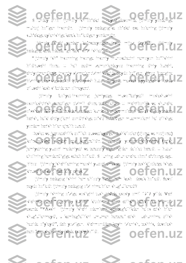 SHunday   qilib     ijtimoiy   ish   ob’ekti       hayoti   davomida   ijtimoiy   yordamga
muhtoj   bo’lgan   insondir.     Ijtimoiy   pedagogika   ob’ekti   esa   bolaning   ijtimoiy
sub’ektga aylanishiga kerak bo’ladigan yordamdir.
  Ijtimoiy   ishchi   yordam   ko’rsatayotgan   inson   mijoz   deyiladi,     ijtimoiy
pedagogikada odatda “go’dak” so’zi ishlatiladi.
“Ijtimoiy   ish”   insonning   insonga   insoniy   munosabatini   namoyon   bo’lishini
bildiruvchi   ibora.   U   hali   qadim   zamonlardayoq   insonning   diniy   burchi,
ehtiyojmandlarga insoniy xizmatlar tizimi sifatida paydo bo’lgan. Biroq faqatgina
bizning   asrimizga   kelib     ijtimoiy   ish   butun   dunyoda   maxsus   tayyorgarlikni   talab
qiluvchi kasb sifatida tan olinayapti.
  Ijtimoiy   faoliyat-insonning   jamiyatga   muvoffaqiyatli   moslashuvini
osonlashtirish   qaratilgan   tizimli   chora-tadbirlardir.   U   mehribonlik   va   shuncha
o’xshash   faoliyat   doirasidan   nafaqat   kundalik   muammolarni   hal   qilishga   yordam
berish,  balki   ehtiyojlarni   qondirishga   to’siq  bo’ladigan  muammolarni  hal   qilishga
yordam berish bilan ajralib turadi.
Davlat va jamoatchilik qo’llab-quvvatlaydigan tashkilotlar (tijorat va notijorat)
ko’rsatadigan   yordam   eng   samaralidir.     Ijtimoiy   yordam   ko’rsatma   berish
jamiyatning   yuqori   madaniyati   va   taraqqiy   etganligidan   dalolat   beradi.   U   butun
aholining hamdardligiga sabab bo’ladi. SHuning uchun ancha obro’ e’tiborga ega.
Biroq   ijtimoiy ishchilarning maoshi yuqori emas va  ijtimoiy tashkilotlarga ishga
kiruvchilar soni ham ko’p emas.
  Ijtimoiy   pedagog   ishini   ham   ahloqiy   burch   ham   kasb     desak   bo’ladi.   Savol
paydo bo’ladi: ijtimoiy pedagog o’zi nima bilan shug’ullanadi?
  Ijtimoiy   ishning   o’ziga   xosligini   tushunishda   asosiy   omil   1917   yilda   Meri
Richmandning   “   Ijtimoiy   suhbat”   kitobining   chop   etilishi   bo’ldi.   Bu   mumtoz
asarda   “YAxshi     ijtimoiy   ishchi   odamlarni   kambag’allikdan   halos   etish   bilan
shug’ullanmaydi,   u   kambag’allikni   umuman   bartaraf   etish     uchunnima   qilish
haqida   o’ylaydi”,-deb   yozilgan.   Richmonddan   keyin   izlanish,   tashhis,   davolash
parofigmasi  ijtimoiy ishda asosiy bo’ldi. 