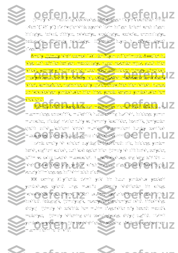  Ijtimoiy ishni metodologik asoslashga bag’ishlangan ilk yirik asarlardan birida
I.Karpf (1931 yil) o’z rivojlanishida tayanish lozim bo’lgan fanlarni sanab o’tgan:
biologiya,   iqtisod,   tibbiyot,   psixiatriya,   sotsiologiya,   statistika,   antropologiya,
pedagogika,     ijtimoiy   psixologiya.   O’shandan   buyon   bu   ro’yxat   deyarli
o’zgarmadi.
Amaliy     ijtimoiy   ishchi   atamasi   1970   dan   buyon   qo’llanilmoqda   Avvallari   bu
ishga   turli   ta’riflar   berilgan:   metodologiya   nuqtai   nazaridan-mijoz,   guruh   bilan
ishlash,   yerning   yo’naltirilganligi   nuqtai   nazaridan-bolalarni   ijtimoiy   ta’minlash,
oilaviy   xizmatlar,   tibbiy     ijtimoiy   ish,   axloq   tuzatish   muassasalarida   psixiatrik
ishlari,   kambag’allar,   nogironlar,   aqliy   ojizlar,   aroqxo’rlar   bilan   ishlash.   Bunaqa
tor   ixtisoslashgan   yondashuvlar   bilan   birga   yanada   kengroq   yondashuvlar   ham
shakllandi.
  Ijtimoiy   ishchilar   keng   doiradagi   muammolar   bilan   to’qnash   kelishadi .   Bu
muammolarga   aroqxo’rlik,   mulkchilik   huquqlarining   buzilishi,   bolalarga   yomon
munosabat,   oiladagi   nizolar   ruhiy   va   jismoniy   kasalliklar,   bezorilik,   jamiyatdan
ajralib   qolish,   kabilarni   kiritish   mumkin.   Muammolarni   bunday   tasniflash
mutaxassisga  ularni yanada chuqurroq o’rganish imkonini berdi.
Hozirda   amaliy   ish   sohalari   quyidagilar   hisoblanadi:   oila,   bolalarga   yordam
berish, sog’liqni saqlash,  turli kasb egalari bilan  ijtimoiy ish olib borish, qariyalar,
ta’lim   va   axloq   tuzatish   muassasalari.   Bu   ixtisoslashuvga   eng   keng   ta’rifdir.   U
ishchi   o’z   sohasida   unga   yordam   so’rab   murojaat   qilgan   aholi   toifalari   haqida
zaruriy bilimlarga ega bo’lishini talab qiladi.
XX   asrning   70-yillarida   tizimli   yoki   bir   butun   yondashuv   yetakchi
yondoshuvga   aylandi.   Unga   muvofiq     ijtimoiy   ishchilardan   bir   sohaga
ixtisoslashuv   mos,   universallik   turli   usullarni   uyg’unlashtira   olish   talab   qilina
boshladi. Pedagogik,   ijtimoiyogik,   nazariyalarning ahamiyati oshdi. Birlashishga
ehtiyoj     ijtimoiy   ish   tarkibida   ham   muhim   o’zgarishlar   ro’y   berardi:   metodik
madaniyat,     ijtimoiy   ishlarning   aniq   texnologiyasiga   ehtiyoj   tug’ildi.   Tizimli
yondashuv   yordamida     ijtimoiy   ishchilar   bir   vaqtning   o’zida   bir   qancha   inson
muammolarini hal qilishdi. 